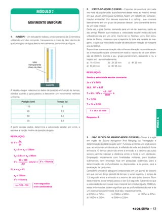 1. (UNESP) – Um estudante realizou uma experiência de Cinemática
utilizando um tubo comprido, transparente e cheio de óleo, dentro do
qual uma gota de água descia verticalmente, como indica a figura.
A tabela a seguir relaciona os dados de posição em função do tempo,
obtidos quando a gota passou a descrever um movimento retilíneo
uniforme.
A partir desses dados, determine a velocidade escalar, em cm/s, e
escreva a função horária da posição da gota.
RESOLUÇÃO:
1) V =
t1 = 0 ⇒ s1 = 120cm
t2 = 2,0s ⇒ s2 = 90cm
V = (cm/s) ⇒
2) s = s0 + Vt
s0 = 120cm
V = –15cm/s
冦
t em segundos
s em centímetros
2. (FATEC-SP-MODELO ENEM) – Esportes de aventura têm cada
vez mais se popularizado e profissionais desse ramo, ao mesmo tempo
em que atuam como guias turísticos, fazem um trabalho de conscien-
tização ambiental. Um desses esportes é o rafting, que consiste
basicamente em um grupo de pessoas descer uma corredeira dentro
de um bote inflável.
Certa vez, a guia Camile, treinando para um rali de aventura, pediu ao
seu amigo Matteo que medisse a velocidade escalar média do bote
utilizado por ela em um certo trecho do rio. Matteo, como bom estu-
dante de Física, observou que a trajetória do bote era paralela às mar-
gens, e que sua velocidade escalar de descida em relação às margens
era de 8,0m/s.
Supondo-se que essa situação não sofresse alteração e considerando-
se a velocidade escalar constante em todo o trecho do rali com exten-
são de 36,0km, Camile e seu grupo percorreriam, descendo o rio, o
trajeto em, aproximadamente,
a) 1h 15 min b) 2h 25 min c) 4h 25 min
d) 5h 45 min e) 6h 55 min
RESOLUÇÃO:
Sendo a velocidade escalar constante:
⌬s = V t (MU)
36,0 . 103 = 8,0T
T = 4,5 . 103s = h
T = 1,25h
T = 1h + 0,25h
Resposta: A
3. (SÃO LEOPOLDO MANDIC-MODELO ENEM) – Sonar é a sigla
em inglês de Sound Navigation And Ranging, ou "navegação e
determinação da distância pelo som". Funciona emitindo um sinal sonoro
que, ao encontrar um obstáculo, é refletido de volta em direção à fonte
emissora. O tempo decorrido entre a emissão e o retorno do pulso
sonoro permite calcular a distância entre a fonte e um obstáculo.
Empregado inicialmente com finalidades militares, para localizar
submarinos, tem emprego hoje em pesquisas oceânicas, para a
determinação de profundidades ou depressões, e na pesca, para a
localização de cardumes.
Considere um barco pesqueiro estacionado em um ponto do oceano
em que, por um longo período de tempo, o sonar registrou o tempo de
1,5 segundo entre a emissão e o retorno de cada pulso sonoro. Num
dado instante, esse tempo passou a ser 0,5 segundo. Sabendo-se que
a velocidade do som nesse meio material tem módulo igual a 1500m/s,
essas informações podem significar que as profundidades do mar e de
um possível cardume nesse local são, respectivamente,
a) 2250m e 750m. b) 1500m e 500m. c) 1125m e 375m.
d) 1000m e 250m. e) 500m e 225m.
⌬s
–––
⌬t
90 – 120
––––––––
2,0
V = –15cm/s
s = 120 – 15t
4,5 . 103
––––––––
3600
T = 1h + 15 min
Posição (cm) Tempo (s)
120 0
90 2,0
60 4,0
30 6,0
MÓDULO 7
MOVIMENTO UNIFORME
– 13
FÍSICA
A
 