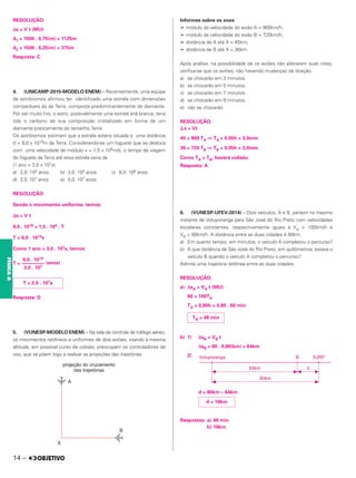 RESOLUÇÃO:
Δs = V t (MU)
d1 = 1500 . 0,75(m) = 1125m
d2 = 1500 . 0,25(m) = 375m
Resposta: C
4. (UNICAMP-2015-MODELO ENEM) – Recentemente, uma equipe
de astrônomos afirmou ter identificado uma estrela com dimensões
comparáveis às da Terra, composta predominantemente de diamante.
Por ser muito frio, o astro, possivelmente uma estrela anã branca, teria
tido o carbono de sua composição cristalizado em forma de um
diamante praticamente do tamanho Terra.
Os astrônomos estimam que a estrela estaria situada a uma distância
d = 9,0 x 1018m da Terra. Considerando-se um foguete que se desloca
com uma velocidade de módulo v = 1,5 x 104m/s, o tempo de viagem
do foguete da Terra até essa estrela seria de
(1 ano = 3,0 x 107s)
a) 2,0 .103 anos. b) 3,0 .105 anos. c) 6,0 .106 anos.
d) 2,0.107 anos. e) 5,0.107 anos.
RESOLUÇÃO
Sendo o movimento uniforme, temos:
⌬s = V t
9,0 . 1018 = 1,5 . 104 . T
T = 6,0 . 1014s
Como 1 ano = 3,0 . 107s, temos:
T = (anos)
Resposta: D
5. (VUNESP-MODELO ENEM) – Na sala de controle de tráfego aéreo,
os movimentos retilíneos e uniformes de dois aviões, voando à mesma
altitude, em possível curso de colisão, preocupam os controladores de
voo, que se põem logo a realizar as projeções das trajetórias.
Informes sobre os voos
➢ módulo da velocidade do avião A = 900km/h;
➢ módulo da velocidade do avião B = 720km/h;
➢ distância de A até X = 45km;
➢ distância de B até X = 36km.
Após análise, na possibilidade de os aviões não alterarem suas rotas,
verifica-se que os aviões, não havendo mudanças de direção,
a) se chocarão em 3 minutos.
b) se chocarão em 5 minutos.
c) se chocarão em 7 minutos.
d) se chocarão em 9 minutos.
e) não se chocarão.
RESOLUÇÃO:
⌬s = Vt
45 = 900 TA ⇒ TA = 0,05h = 3,0min
36 = 720 TB ⇒ TB = 0,05h = 3,0min
Como TA = TB, haverá colisão.
Resposta: A
6. (VUNESP-UFEV-2014) – Dois veículos, A e B, partem no mesmo
instante de Votuporanga para São José do Rio Preto com velocidades
escalares constantes, respectivamente iguais a VA = 100km/h e
VB = 80km/h. A distância entre as duas cidades é 80km.
a) Em quanto tempo, em minutos, o veículo A completou o percurso?
b) A que distância de São José do Rio Preto, em quilômetros, estava o
veículo B quando o veículo A completou o percurso?
Admita uma trajetória retilínea entre as duas cidades.
RESOLUÇÃO:
a) ΔsA = VA t (MU)
80 = 100TA
TA = 0,80h = 0,80 . 60 min
b) 1) ΔsB = VB t
ΔsB = 80 . 0,80(km) = 64km
2)
d = 80km – 64km
Respostas: a) 48 min
b) 16km
6,0 . 1014
–––––––––
3,0 . 107
T = 2,0 . 107a
TA = 48 min
d = 16km
14 –
FÍSICA
A
 
