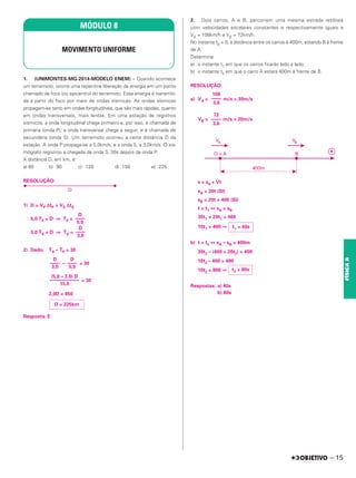 1. (UNIMONTES-MG-2014-MODELO ENEM) – Quando acontece
um terremoto, ocorre uma repentina liberação de energia em um ponto
chamado de foco (ou epicentro) do terremoto. Essa energia é transmiti-
da a partir do foco por meio de ondas sísmicas. As ondas sísmicas
propagam-se tanto em ondas longitudinais, que são mais rápidas, quanto
em ondas transversais, mais lentas. Em uma estação de registros
sísmicos, a onda longitudinal chega primeiro e, por isso, é chamada de
primária (onda P); a onda transversal chega a seguir, e é chamada de
secundária (onda S). Um terremoto ocorreu a certa distância D da
estação. A onda P propaga-se a 5,0km/s, e a onda S, a 3,0km/s. O sis-
mógrafo registrou a chegada da onda S, 30s depois da onda P.
A distância D, em km, é:
a) 60 b) 90 c) 120 d) 150 e) 225
RESOLUÇÃO:
1) D = VP ΔtP = VS ΔtS
5,0 TP = D ⇒ TP =
3,0 TS = D ⇒ TS =
2) Dado: TS – TP = 30
– = 30
= 30
2,0D = 450
Resposta: E
2. Dois carros, A e B, percorrem uma mesma estrada retilínea
com velocidades escalares constantes e respectivamente iguais a
VA = 108km/h e VB = 72km/h.
No instante t0 = 0, a distância entre os carros é 400m, estando B à frente
de A.
Determine
a) o instante t1 em que os carros ficarão lado a lado;
b) o instante t2 em que o carro A estará 400m à frente de B.
RESOLUÇÃO:
a) VA = m/s = 30m/s
VB = m/s = 20m/s
s = s0 + Vt
sA = 30t (SI)
sB = 20t + 400 (SI)
t = t1 ⇔ sA = sB
30t1 = 20t1 + 400
10t1 = 400 ⇒
b) t = t2 ⇔ sA – sB = 400m
30t2 – (400 + 20t2) = 400
10t2 – 400 = 400
10t2 = 800 ⇒
Respostas: a) 40s
b) 80s
108
––––
3,6
72
––––
3,6
t1 = 40s
t2 = 80s
(5,0 – 3,0) D
––––––––––––
15,0
D = 225km
D
––––
3,0
D
––––
5,0
D
––––
3,0
D
––––
5,0
MÓDULO 8
MOVIMENTO UNIFORME
– 15
FÍSICA
A
 