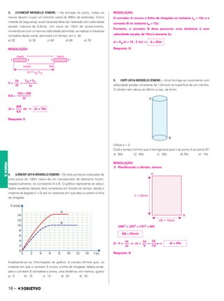 3. (VUNESP-MODELO ENEM) – Na entrada do porto, todos os
navios devem cruzar um estreito canal de 300m de extensão. Como
medida de segurança, essa travessia deve ser realizada com velocidade
escalar máxima de 6,0m/s. Um navio de 120m de comprimento,
movendo-se com a máxima velocidade permitida, ao realizar a travessia
completa desse canal, demorará um tempo, em s, de:
a) 20 b) 30 c) 40 d) 60 e) 70
RESOLUÇÃO:
V = =
6,0 =
⌬t = (s) ⇒
Resposta: E
4. (UNESP-2014-MODELO ENEM) – Os dois primeiros colocados de
uma prova de 100m rasos de um campeonato de atletismo foram,
respectivamente, os corredores A e B. O gráfico representa as veloci-
dades escalares desses dois corredores em função do tempo, desde o
instante da largada (t = 0) até os instantes em que eles cruzaram a linha
de chegada.
Analisando-se as informações do gráfico, é correto afirmar que, no
instante em que o corredor A cruzou a linha de chegada, faltava ainda,
para o corredor B completar a prova, uma distância, em metros, igual a
a) 5 b) 10 c) 15 d) 20 e) 25
RESOLUÇÃO:
O corredor A cruzou a linha de chegada no instante tA = 10s e o
corredor B no instante tB = 12s.
Portanto, o corredor B deve percorrer uma distância d com
velocidade escalar de 10m/s durante 2s.
d = VB Δt = 10 . 2 (m) ⇒
Resposta: D
5. (OPF-2014-MODELO ENEM) – Uma formiga se movimenta com
velocidade escalar constante de 1,0mm/s na superfície de um cilindro.
O cilindro tem altura de 20mm e raio de 5mm.
Utilize π = 3.
Qual o tempo mínimo que a formiga leva para ir do ponto A ao ponto B?
a) 60s b) 45s c) 30s d) 25s e) 10s
RESOLUÇÃO:
1) Planificando o cilindro, temos:
(AB)2 = (20)2 + (15)2 = 625
2) V = ⇒ Δt = = s ⇒
Resposta: D
420
––––
6,0
⌬t = 70s
120 + 300
–––––––––
⌬t
⌬s
–––
⌬t
LN + LC
–––––––––
⌬t
d = 20m
Δt = 25s
⌬s
–––
⌬t
AB = 25mm
⌬s
–––
V
25
–––
1,0
16 –
FÍSICA
A
 