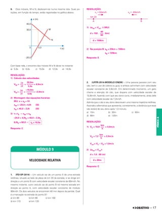 6. Dois móveis, M e N, deslocam-se numa mesma reta. Suas po-
sições, em função do tempo, estão registradas no gráfico abaixo.
Com base nele, o encontro dos móveis M e N dá-se no instante:
a) 5,0s b) 8,0s c) 10,0s d) 12,0s e) 14,0s
RESOLUÇÃO:
1) Cálculo das velocidades:
VM = = = 4,0m/s
VN = = = –2,0m/s
2) Montagem das equações horárias:
MU: x = x0 + Vt
xM = –20,0 + 4,0t (SI)
xN = 40,0 – 2,0t (SI)
3) t = tE ⇒ xM = xN
–20,0 + 4,0tE = 40,0 – 2,0tE
6,0tE = 60,0 ⇒
Resposta: C
1. (FEI-SP-2014) – Um veículo sai de um ponto A de uma estrada
retilínea, situado ao lado da placa de km 20 da estrada, e se dirige em
direção a um ponto B com velocidade escalar constante de 60km/h. No
mesmo instante, outro veículo sai do ponto B na mesma estrada em
direção ao ponto A, com velocidade escalar constante de módulo
90km/h. Os dois veículos se encontram 40 min depois da partida. Qual
é a marcação na estrada do ponto B?
a) km 80 b) km 90 c) km 100
d) km 110 e) km 120
RESOLUÇÃO:
1) Δsrel = Vrel . t (MU)
d = 150 . (km)
2) Na posição B: sB = 20km + 100km
sB = 120km
Resposta: E
2. (UFPR-2014-MODELO ENEM) – Uma pessoa passeia com seu
cão, sem o uso de coleira ou guia, e ambos caminham com velocidade
escalar constante de 3,6km/h. Em determinado momento, um gato
chama a atenção do cão, que dispara com velocidade escalar de
10,8km/h, fazendo com que seu dono corra, imediatamente, atrás dele
com velocidade escalar de 7,2km/h.
Admita que o cão e seu dono descrevam uma mesma trajetória retilínea.
Assinale a alternativa que apresenta, corretamente, a distância que esse
cão estará de seu dono após 1,0 minuto.
a) 10m b) 30m c) 60m
d) 90m e) 120m
RESOLUÇÃO:
1) VC = 10,8 = 3,0m/s
VD = 7,2 = 2,0m/s
Vrel = VC – VD = 1,0m/s
2) ⌬srel = Vrel t
d = 1,0 . 60 (m)
Resposta: C
⌬x
–––
⌬t
20,0m
––––––
5,0s
⌬x
–––
⌬t
–10,0m
––––––
5,0s
tE = 10,0s
MÓDULO 9
VELOCIDADE RELATIVA
40
–––
60
d = 100km
km
–––
h
d = 60m
km
–––
h
– 17
FÍSICA
A
 