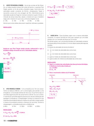 3. (CEFET-PR-MODELO ENEM) – Numa das corridas de São Silves-
tre, um atleta brasileiro estava 25m atrás do favorito, o queniano Paul
Tergat, quando, no fim da corrida, o brasileiro reagiu, imprimindo uma
velocidade escalar constante de 8,0m/s, ultrapassando Tergat e
vencendo a prova com uma vantagem de 75m. Admitindo-se que a
velocidade escalar de Tergat se manteve constante e igual a 5,5m/s, o
intervalo de tempo decorrido, desde o instante em que o brasileiro
reagiu até o instante em que cruzou a linha de chegada, foi de:
a) 20s b) 30s c) 40s d) 50s e) 60s
Admita que os dois atletas descrevam trajetórias retilíneas e paralelas.
RESOLUÇÃO:
Supõe-se que Paul Tergat esteja parado (referencial) e que o
brasileiro esteja movendo-se com a velocidade relativa.
Vrel =
8,0 – 5,5 =
⌬t = s
Resposta: C
4. (FGV-MODELO ENEM) – Uma ambulância de 15m de compri-
mento se desloca a 90km/h, com a sirene ligada, para atender a uma
emergência, numa estrada retilínea de mão única. À sua frente viaja um
caminhão-cegonha de 25m de comprimento a 72km/h. Ao ouvir a sirene,
o motorista do caminhão-cegonha posiciona seu veículo à direita para dar
passagem à ambulância. A ultrapassagem começa no instante em que
a dianteira da ambulância alcança a traseira do caminhão e acaba quando
a traseira da ambulância alcança a dianteira do caminhão. Durante a
ultrapassagem, a ambulância percorreu a distância de:
a) 40m b) 75m c) 100m d) 160m e) 200m
RESOLUÇÃO:
1) Vrel = VA – VC = 18 = 5,0m/s
2) Δs = LA + LC = 40m
3) Vrel = ⇒ 5,0 = ⇒
4) ΔsA = VA . T = 25 . 8,0 (m)
Resposta: E
5. (UECE-2014) – Duas bicicletas viajam com a mesma velocidade
constante, no mesmo sentido em linha reta e passam por uma dada
posição com um intervalo de tempo de 10 minutos.
No sentido oposto, vem uma terceira bicicleta com velocidade constante
que passa pela primeira bicicleta e 5 minutos depois passa pela segunda
bicicleta.
O módulo da velocidade da terceira bicicleta é
a) do módulo da velocidade das outras duas.
b) do módulo da velocidade das outras duas.
c) igual ao módulo da velocidade das outras duas.
d) igual ao dobro do módulo da velocidade das outras duas.
RESOLUÇÃO:
1) Seja V1 o módulo das velocidades das duas primeiras bicicletas.
A distância d entre elas é dada por:
Δs = Vt (MU)
d = V1 . 10
2) Para o movimento relativo da 3.
a bicicleta
Δsrel = Vrel t (MU)
10V1 = (V1 + V2) 5
2V1 = V1 + V2
Resposta: C
km
–––
h
Δs
–––
Δt
40
–––
T
T = 8,0s
ΔsA = 200m
⌬srel
––––––
⌬t
25 + 75
––––––––
⌬t
100
–––––
2,5
⌬t = 40s
1
–––
4
1
–––
2
V1 = V2
18 –
FÍSICA
A
 