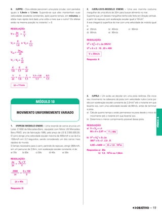 6. (UFPE) – Dois atletas percorrem uma pista circular, com períodos
iguais a 1,0min e 1,1min. Supondo-se que eles mantenham suas
velocidades escalares constantes, após quanto tempo, em minutos, o
atleta mais rápido terá dado uma volta a mais que o outro? Os atletas
estão na mesma posição no instante t = 0.
RESOLUÇÃO:
V = =
V1 = e V2 =
Vrel =
V1 – V2 =
– =
= – = =
1. (FEPESE-MODELO ENEM) – Uma revenda de carros anuncia um
Lotec C1000 da Mercedes-Benz, equipado com Motor V8 Mercedes-
Benz RWD, ano de fabricação 1995, pelo preço de US $ 2.000.000,00.
O carro atinge uma velocidade escalar máxima de 405km/h e vai de 0 a
100km/h em 3,2 segundos, sendo considerado um dos carros mais
rápidos do mundo.
O tempo necessário para o carro, partindo do repouso, atingir 360km/h,
em um percurso de 2,0km, com aceleração escalar constante, é de:
a) 70s b) 60s c) 50s d) 40s e) 30s
RESOLUÇÃO:
=
=
Resposta: D
2. (UERJ-2015-MODELO ENEM) – Uma ave marinha costuma
mergulhar de uma altura de 20m para buscar alimento no mar.
Suponha que um desses mergulhos tenha sido feito em direção vertical,
a partir do repouso com aceleração escalar igual a 10m/s2.
A ave chegará à superfície do mar com uma velocidade de módulo igual
a:
a) 20m/s b) 40m/s c) 60m/s
d) 80m/s e) 90m/s
RESOLUÇÃO:
V2
= V0
2
+ 2 ␥ ⌬s (MUV)
V2 = 0 + 2 . 10 . 20 = 400
Resposta: A
3. (UFRJ) – Um avião vai decolar em uma pista retilínea. Ele inicia
seu movimento na cabeceira da pista com velocidade nula e corre por
ela com aceleração escalar constante de 2,0m/s2 até o instante em que
levanta voo, com uma velocidade escalar de 80m/s, antes de terminar
a pista.
a) Calcule quanto tempo o avião permanece na pista desde o início do
movimento até o instante em que levanta voo.
b) Determine o menor comprimento possível dessa pista.
RESOLUÇÃO:
a) V = V0 + ␥ t
80 = 0 + 2,0T ⇒
b) V2 = V0
2 + 2␥ ⌬s
(80)2 = 0 + 2 . 2,0 . D
4,0D = 6400 ⇒
Respostas:a) 40s
b) 1,6 . 103m ou 1,6km
MÓDULO 10
MOVIMENTO UNIFORMEMENTE VARIADO
⌬s
–––
⌬t
V0 + V
–––––––
2
⌬t = 40s
0 + 100
–––––––
2
2000
–––––––
⌬t
V = 20m/s
⌬s
—
––
⌬t
C
—
–
T
C
—
––
1,0
C
—
––
1,1
⌬srel
—
––––
⌬t
C
—
–
⌬t
C
—
––
1,0
C
—
––
1,1
C
—
––
⌬t
1
—
––
⌬t
1
—
––
1,0
1
—
––
1,1
1,1 – 1,0
—
–––––––
1,1
0,1
—
––
1,1
⌬t = 11min
T = 40s
D = 1,6 . 103m
– 19
FÍSICA
A
 