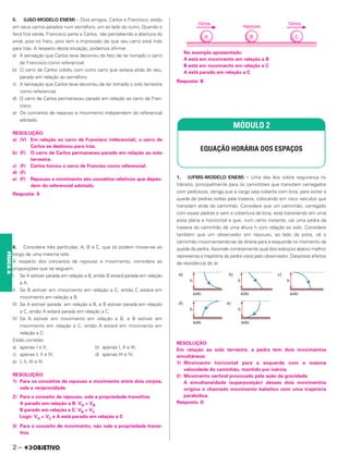 5. (IJSO-MODELO ENEM) – Dois amigos, Carlos e Francisco, estão
em seus carros parados num semáforo, um ao lado do outro. Quando o
farol fica verde, Francisco parte e Carlos, não percebendo a abertura do
sinal, pisa no freio, pois tem a impressão de que seu carro está indo
para trás. A respeito desta situação, podemos afirmar:
a) A sensação que Carlos teve decorreu do fato de ter tomado o carro
de Francisco como referencial.
b) O carro de Carlos colidiu com outro carro que estava atrás do seu,
parado em relação ao semáforo.
c) A sensação que Carlos teve decorreu de ter tomado o solo terrestre
como referencial.
d) O carro de Carlos permaneceu parado em relação ao carro de Fran-
cisco.
e) Os conceitos de repouso e movimento independem do referencial
adotado.
RESOLUÇÃO:
a) (V) Em relação ao carro de Francisco (referencial), o carro de
Carlos se deslocou para trás.
b) (F) O carro de Carlos permaneceu parado em relação ao solo
terrestre.
c) (F) Carlos tomou o carro de Franciso como referencial.
d) (F)
e) (F) Repouso e movimento são conceitos relativos que depen-
dem do referencial adotado.
Resposta: A
6. Considere três partículas, A, B e C, que só podem mover-se ao
longo de uma mesma reta.
A respeito dos conceitos de repouso e movimento, considere as
proposições que se seguem:
I. Se A estiver parada em relação a B, então B estará parada em relação
a A.
II. Se B estiver em movimento em relação a C, então C estará em
movimento em relação a B.
III. Se A estiver parada em relação a B, e B estiver parada em relação
a C, então A estará parada em relação a C.
IV. Se A estiver em movimento em relação a B, e B estiver em
movimento em relação a C, então A estará em movimento em
relação a C.
Estão corretas:
a) apenas I e II; b) apenas I, II e III;
c) apenas I, II e IV; d) apenas III e IV;
e) I, II, III e IV.
RESOLUÇÃO:
1) Para os conceitos de repouso e movimento entre dois corpos,
vale a reciprocidade.
2) Para o conceito de repouso, vale a propriedade transitiva:
A parado em relação a B: VA = VB
B parado em relação a C: VB = VC
Logo: VA = VC e A está parado em relação a C
3) Para o conceito de movimento, não vale a propriedade transi-
tiva.
No exemplo apresentado:
A está em movimento em relação a B
B está em movimento em relação a C
A está parado em relação a C
Resposta: B
1. (UFMS-MODELO ENEM) – Uma das leis sobre segurança no
trânsito, principalmente para os caminhões que transitam carregados
com pedriscos, obriga que a carga seja coberta com lona, para evitar a
queda de pedras soltas pela traseira, colocando em risco veículos que
transitam atrás do caminhão. Considere que um caminhão, carregado
com essas pedras e sem a cobertura de lona, está transitando em uma
pista plana e horizontal e que, num certo instante, cai uma pedra da
traseira do caminhão de uma altura h com relação ao solo. Considere
também que um observador em repouso, ao lado da pista, vê o
caminhão movimentando-se da direita para a esquerda no momento da
queda da pedra. Assinale corretamente qual dos esboços abaixo melhor
representa a trajetória da pedra vista pelo observador. Despreze efeitos
de resistência do ar.
RESOLUÇÃO:
Em relação ao solo terrestre, a pedra tem dois movimentos
simultâneos:
1) Movimento horizontal para a esquerda com a mesma
velocidade do caminhão, mantido por inércia.
2) Movimento vertical provocado pela ação da gravidade.
A simultaneidade (superposição) desses dois movimentos
origina o chamado movimento balístico com uma trajetória
parabólica.
Resposta: D
MÓDULO 2
EQUAÇÃO HORÁRIA DOS ESPAÇOS
2 –
FÍSICA
A
 