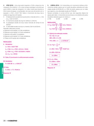 4. (IFSC-2014) – Uma onça está à espreita a 10,0m a leste de uma
mangueira. No instante t = 0, a onça começa a perseguir uma anta que
está a 40,0m a leste da mangueira. Um vídeo mostra que durante os
3,0s iniciais do ataque, a coordenada x da onça varia de acordo com a
equação x =10,0 + (4,0) t2 (SI). Sobre o movimento da onça, leia e
analise as seguintes afirmações:
I) O deslocamento escalar da onça durante o intervalo entre t1 =1,0s
e t2 = 3,0s foi 32,0m.
II) O movimento escalar da onça foi retilíneo e uniforme.
III) A aceleração escalar da onça nesse intervalo de tempo foi de
8,0m/s2.
IV) A velocidade escalar da onça no instante 2,0s foi de 8,0m/s.
Assinale a alternativa correta.
a) Apenas as afirmações I e II são verdadeiras.
b) Apenas as afirmações I e III são verdadeiras.
c) Apenas a afirmação I é verdadeira.
d) Apenas as afirmações I e IV são verdadeiras.
e) Todas as afirmações são verdadeiras.
RESOLUÇÃO:
I) Verdadeira.
x = 10,0 + (4,0) t2 (SI)
t1 = 1,0s ⇔ x1 = 10,0 + 4,0 (m) = 14,0m
t2 = 3,0s ⇔ x2 = 10,0 + 4,0 (9,0)m = 46,0m
Δx = x2 – x1 = 32,0m
II) Falsa. O movimento é uniformemente variado
III) Verdadeira
V = 8,0t (SI) e ␥ = 8,0m/s2
IV) Falsa
t = 2,0s ⇒ V = 16,0m/s
Resposta: B
5. (UNEAL-2014) – Um motociclista, em movimento retilíneo unifor-
memente variado, passou por um posto da polícia rodoviária com velo-
cidade escalar de 54,0km/h e, a 125m do posto, passou por um radar
que registrou uma velocidade escalar de 72,0km/h.
Nessas condições, é correto afirmar que, dez segundos depois de
passar pelo radar, o motociclista se encontrava a uma distância do posto
da polícia rodoviária igual, em metros, a
a) 190 b) 235 c) 280 d) 360 e) 395
RESOLUÇÃO:
1) V0 = 54,0 = m/s = 15,0m/s
Vf = 72,0 = m/s = 20,0m/s
2) Cálculo da aceleração escalar:
Vf
2
= V0
2
+ 2 ␥ ⌬s
400 = 225 + 2 ␥ 125
175 = 250 ␥ ⇒
3) Δs = V0t + t2
d = 20,0 . 10,0 + (10,0)2 (m)
d = 200 + 35,0 (m)
4) D = d + 125m
D = 235m + 125m
Resposta: D
␥
–––
2
0,70
––––
2
d = 235m
D = 360m
km
–––
h
54,0
––––
3,6
␥ = 0,70m/s2
km
–––
h
72,0
––––
3,6
20 –
FÍSICA
A
 