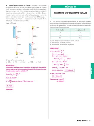 6. (OLIMPÍADA PERUANA DE FÍSICA) – Um carro e um caminhão
se deslocam ao longo de uma mesma estrada retilínea. No instante
t = 0, ambos têm a mesma velocidade escalar de 20,0m/s e a parte
dianteira do carro está 25,0m atrás da parte traseira do caminhão. O
comprimento do carro é de 5,0m e do caminhão é de 20,0m. O cami-
nhão se mantém em movimento uniforme. Para ultrapassar o caminhão,
o carro acelera com aceleração escalar constante de 0,60m/s2, que é
mantida até que, no instante t = T, a parte traseira do carro está 25,0m
à frente da parte dianteira do caminhão.
Dado: 兹苶
苶
10 = 3,2
O valor de T é mais próximo de:
a) 5,0s b) 7,0s c) 8,0s d) 10,0s e) 16,0s
RESOLUÇÃO:
Tomando o caminhão como referencial, o carro terá um desloca-
mento relativo de 75,0m com velocidade inicial relativa nula e ace-
leração escalar relativa de 0,60m/s2.
Δsrel = V0
rel
t + t2
75,0 = 0 + 0,30 T2
T2 = = 250 ⇒ T = 5,0 兹苶
苶
10 s 艑 5,0 . 3,2s
Resposta: E
1. Um carrinho, usado em demonstrações de laboratório, move-se
sobre um plano horizontal com movimento retilíneo uniformemente
acelerado. Na tabela abaixo, mostram-se algumas medidas da posição
do carrinho em função do tempo.
A partir dos dados apresentados na tabela, calcule
a) a aceleração escalar do carrinho;
b) a velocidade escalar inicial do carrinho.
RESOLUÇÃO:
a) x = x0 + v0t + t2
1) t = 0 ⇒ x = x0 = 0
2) t = 1,0s ⇒ x1 = 12,0cm
12,0 = V0 . 1,0 + . 1,0 (I)
3) t = 2,0s ⇒ x2 = 28,0cm
28,0 = V0 . 2,0 + . 4,0
14,0 = V0 . 1,0 + 1,0␥ (II)
(II) – (I): 2,0 = 0,5␥
b) Em II: 14,0 = V0 + 4,0
Respostas:a) 4,0cm/s2
b) 10,0cm/s
MÓDULO 11
MOVIMENTO UNIFORMEMENTE VARIADO
instante, t(s) posição, x(cm)
0 0
1,0 12,0
2,0 28,0
␥
––
2
␥
––
2
␥
––
2
␥ = 4,0cm/s2
V0 = 10,0cm/s
750
––––
3
T = 16,0s
␥rel
––––
2
– 21
FÍSICA
A
 