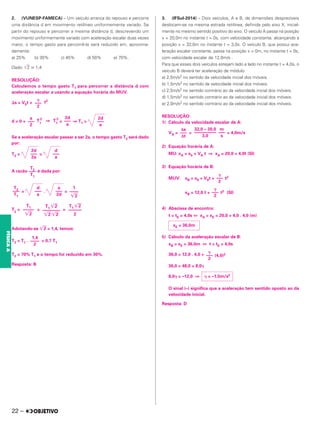 2. (VUNESP-FAMECA) – Um veículo arranca do repouso e percorre
uma distância d em movimento retilíneo uniformemente variado. Se
partir do repouso e percorrer a mesma distância d, descrevendo um
movimento uniformemente variado com aceleração escalar duas vezes
maior, o tempo gasto para percorrê-la será reduzido em, aproxima-
damente:
a) 25% b) 30% c) 45% d) 50% e) 70%.
Dado: 兹苶
2 艑 1,4
RESOLUÇÃO:
Calculemos o tempo gasto T1 para percorrer a distância d com
aceleração escalar a usando a equação horária do MUV.
⌬s = V0t + t2
d = 0 + T1
2
⇒ T1
2
= ⇒ T1 =
Se a aceleração escalar passar a ser 2a, o tempo gasto T2 será dado
por:
T2 = =
A razão é dada por:
= . =
T2
= = =
Adotando-se 兹苶
2 = 1,4, temos:
T2 = T1 . = 0,7 T1
T2 = 70% T1 e o tempo foi reduzido em 30%.
Resposta: B
3. (IFSul-2014) – Dois veículos, A e B, de dimensões desprezíveis
deslocam-se na mesma estrada retilínea, definida pelo eixo X, inicial-
mente no mesmo sentido positivo do eixo. O veículo A passa na posição
x = 20,0m no instante t = 0s, com velocidade constante, alcançando a
posição x = 32,0m no instante t = 3,0s. O veículo B, que possui ace-
leração escalar constante, passa na posição x = 0m, no instante t = 0s,
com velocidade escalar de 12,0m/s .
Para que esses dois veículos estejam lado a lado no instante t = 4,0s, o
veículo B deverá ter aceleração de módulo
a) 2,5m/s2 no sentido da velocidade inicial dos móveis.
b) 1,5m/s2 no sentido da velocidade inicial dos móveis.
c) 2,5m/s2 no sentido contrário ao da velocidade inicial dos móveis.
d) 1,5m/s2 no sentido contrário ao da velocidade inicial dos móveis.
e) 2,0m/s2 no sentido contrário ao da velocidade inicial dos móveis.
RESOLUÇÃO:
1) Cálculo da velocidade escalar de A:
VA = = = 4,0m/s
2) Equação horária de A:
MU: xA = x0 + VA t ⇒ xA = 20,0 + 4,0t (SI)
3) Equação horária de B:
MUV: xB = x0 + V0t + t2
xB = 12,0 t + t2 (SI)
4) Abscissa de encontro:
t = tE = 4,0s ⇔ xA = xE = 20,0 + 4,0 . 4,0 (m)
5) Cálculo da aceleração escalar de B:
xB = xE = 36,0m ⇔ t = tE = 4,0s
36,0 = 12,0 . 4,0 + (4,0)2
36,0 = 48,0 + 8,0␥
8,0␥ = –12,0 ⇒
O sinal (–) significa que a aceleração tem sentido oposto ao da
velocidade inicial.
Resposta: D
␥
–––
2
a
–––
2
T2
–––
T1
2d
–––
a
2d
–––
a
2d
–––
2a
d
–––
a
T1
–––––
兹苶
2
T1 兹苶
2
––––––––
兹苶
2 兹苶
2
T1 兹苶
2
––––––
2
d
–––
a
T2
–––
T1
a
–––
2d
1
––––
兹苶
2
1,4
––––
2
Δs
–––
Δt
32,0 – 20,0
––––––––––
3,0
m
–––
s
␥
–––
2
␥
–––
2
xE = 36,0m
␥
–––
2
␥ = –1,5m/s2
22 –
FÍSICA
A
 
