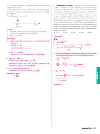 – 23
FÍSICA
A
4. Uma partícula move-se ao longo de uma reta com movimento
uniformemente variado.
A partícula passa por um ponto A, no instante t1 = 0, e retorna ao ponto
A, no instante t2 = 6,0s. A aceleração escalar da partícula tem módulo
igual a 2,0m/s2.
A partícula parou em um ponto B.
Determine
a) a velocidade escalar com que a partícula passou pelo ponto A;
b) o instante em que a partícula atingiu o ponto B;
c) a distância entre A e B.
RESOLUÇÃO:
a) 1) A partícula volta ao ponto A com uma velocidade escalar Vr
dada por:
Vr
2 = VA
2 + 2 ␥ ⌬s
⌬s = 0 ⇒ Vr
2 = VA
2 ⇒
2) V = V0 + ␥ t (MUV)
– VA = VA – 2,0 . 6,0 ⇒ 2VA = 12,0 ⇒
b) V = V0 + ␥ t (MUV)
0 = 6,0 – 2,0 tB ⇒ 2,0 tB = 6,0 ⇒
Salientar que o tempo de ida de A para B é igual ao tempo de
volta de B para A (propriedade do MUV).
c) V2 = V0
2 + 2␥ ⌬s (MUV) (A → B)
0 = 36,0 + 2 (– 2,0) d ⇒ 4,0d = 36,0 ⇒
Respostas:a) 6,0m/s
b) 3,0s
c) 9,0m
5. (UEPA-MODELO ENEM) – Uma das causas de acidentes de
trânsito é a imprudência de certos motoristas, que realizam manobras
arriscadas ou inapropriadas. Por exemplo, em uma manobra realizada
em um trecho retilíneo de uma rodovia, o motorista de um automóvel
de passeio de comprimento igual a 3,0m resolveu ultrapassar, de uma
só vez, uma fileira de veículos medindo 17,0m de comprimento. Para
realizar a manobra, o automóvel, que se deslocava inicialmente a
90,0km/h, acelerou uniformemente, ultrapassando a fileira de veículos
em um intervalo de tempo de 4,0s. Supondo-se que a fileira se tenha
mantido em movimento retilíneo uniforme, a uma velocidade escalar de
90,0km/h, afirma-se que a velocidade escalar do automóvel, no instante
em que a sua traseira ultrapassou completamente a fileira de veículos,
era, em m/s, igual a:
a) 25,0 b) 30,0 c) 35,0 d) 40,0 e) 45,0
RESOLUÇÃO:
1) Tomando-se a fileira de veículos como referencial, o movimento
relativo do automóvel será uniformente variado e teremos:
=
= ⇒
2) Vfrel
= VA – VV
10,0 = VA – ⇒ VA = 10,0 + 25,0 (m/s)
Resposta: C
Δsrel
–––––
Δt
V0rel
+ Vfrel
–––––––––––
2
20,0
–––––
4,0
0 + Vfrel
–––––––––––
2
Vfrel
= 10,0m/s
90,0
–––––
3,6
VA = 35,0m/s
Vr = – VA
VA = 6,0m/s
tB = 3,0s
d = 9,0m
 
