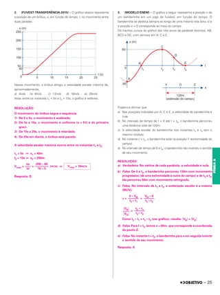 2. (FUVEST-TRANSFERÊNCIA-2015) – O gráfico abaixo representa
a posição de um ônibus, x, em função do tempo, t, no movimento entre
duas paradas.
Nesse movimento, o ônibus atingiu a velocidade escalar máxima de,
aproximadamente,
a) 4m/s b) 8m/s c) 12m/s d) 16m/s e) 20m/s
Nota: entre os instantes t1 = 5s e t2 = 15s, o gráfico é retilíneo.
RESOLUÇÃO:
O movimento do ônibus segue a sequência:
1) De 0 a 5s, o movimento é acelerado.
2) De 5s a 15s, o movimento é uniforme (x = f(t) é do primeiro
grau).
3) De 15s a 20s, o movimento é retardado.
4) De 20s em diante, o ônibus está parado.
A velocidade escalar máxima ocorre entre os instantes t1 e t2.
t1 = 5s ⇔ x1 = 40m
t2 = 15s ⇔ x2 = 200m
Vmáx = = (m/s) ⇒
Resposta: D
3. (MODELO ENEM) – O gráfico a seguir representa a posição x de
um bandeirinha em um jogo de futebol, em função do tempo. O
bandeirinha se desloca sempre ao longo de uma mesma reta (eixo x) e
a posição x = 0 corresponde ao meio do campo.
Os trechos curvos do gráfico são três arcos de parábola distintos, AB,
BCD e DE, com vértices em A, C e E.
Podemos afirmar que:
a) Nas posições indicadas por A, C e E, a velocidade do bandeirinha é
nula.
b) No intervalo de tempo de t = 0 até t = t4, o bandeirinha percorreu
uma distância total de 120m.
c) A velocidade escalar do bandeirinha nos instantes t1 e t3 tem o
mesmo módulo.
d) No instante t = t2, o bandeirinha está na posição Y (extremidade do
campo).
e) No intervalo de tempo de 0 a t4, o bandeirinha não inverteu o sentido
de seu movimento.
RESOLUÇÃO:
a) Verdadeira. No vértice de cada parábola, a velocidade é nula.
b) Falsa. De 0 a t2, o banderinha percorreu 120m com movimento
progressivo (de uma extremidade à outra do campo) e de t2 a t4,
ele percorreu 60m com movimento retrógrado.
c) Falsa. No intervalo de t1 a t3, a aceleração escalar é a mesma
(MUV):
␥ = =
=
Como t2 – t1 > t3 – t2 (ver gráfico), resulta: 앚VB앚 > 앚VD앚
d) Falsa. Para t = t2, temos x = 60m, que corresponde à coordenada
do ponto Z.
e) Falsa. No instante t = t2, o banderinha para e em seguida inverte
o sentido de seu movimento.
Resposta: A
앚VB앚
––––
앚VD앚
t2 – t1
–––––––
t3 – t2
0 – VB
–––––––
t2 – t1
VD – 0
–––––––
t3 – t2
Vmáx = 16m/s
Δx
––––
Δt
200 – 40
–––––––––
15 – 5
– 25
FÍSICA
A
 