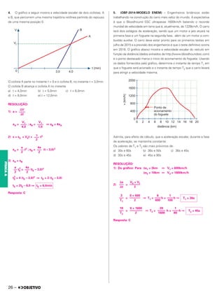 4. O gráfico a seguir mostra a velocidade escalar de dois ciclistas, A
e B, que percorrem uma mesma trajetória retilínea partindo do repouso
de uma mesma posição 0.
O ciclista A parte no instante t = 0 e o ciclista B, no instante t = 3,0min.
O ciclista B alcança o ciclista A no instante
a) t = 4,0min b) t = 5,0min c) t = 6,0min
d) t = 8,0min e) t = 12,0min
RESOLUÇÃO:
1) a =
aA = ; aB = ⇒ aB = 4aA
2) s = s0 + V0t + t2
sA = t2 ; sB = (t – 3,0)2
3) sA = sB
tE
2
= (tE – 3,0)2
tE
2
= 4 (tE – 3,0)2 ⇒ tE = 2 (tE – 3,0)
tE = 2tE – 6,0 ⇒
Resposta: C
5. (OBF-2014-MODELO ENEM) – Engenheiros britânicos estão
trabalhando na construção do carro mais veloz do mundo. A expectativa
é que o Bloodhound SSC ultrapasse 1600km/h batendo o recorde
mundial de velocidade em terra que é, atualmente, de 1228km/h. O carro
terá dois estágios de aceleração, sendo que um motor a jato atuará na
primeira fase e um foguete na segunda fase, além de um motor a com-
bustão auxiliar. O carro deve estar pronto para os primeiros testes em
julho de 2015 e a previsão dos engenheiros é que o teste definitivo ocorra
em 2016. O gráfico abaixo mostra a velocidade escalar do veículo em
função da distância (dados extraídos de http://www.bloodhoundssc.com)
e o ponto destacado marca o início do acionamento do foguete. Usando
os dados fornecidos pelo gráfico, determine o instante de tempo T1 em
que o foguete será acionado e o instante de tempo T2 que o carro levará
para atingir a velocidade máxima.
Admita, para efeito de cálculo, que a aceleração escalar, durante a fase
de aceleração, se mantenha constante.
Os valores de T1 e T2 são mais próximos de:
a) 30s e 60s b) 36s e 50s c) 36s e 45s
d) 30s e 45s e) 45s e 90s
RESOLUÇÃO:
1) Do gráfico: Para Δs1 = 3km ⇔ V1 = 600km/h
Δs2 = 10km ⇔ V2 = 1600km/h
2) =
= ⇒ T1 = h = h ⇒
= ⇒ T2 = h = h ⇒
Resposta: C
⌬V
––––
⌬t
V1
––––
1,0
V1
––––
4,0
␥
–––
2
4a
–––
2
a
––
2
4a
–––
2
a
––
2
tE = 6,0min
V0 + Vf
–––––––
2
⌬s
–––
⌬t
T1 = 36s
1
––––
100
6
––––
600
0 + 600
–––––––
2
3
–––
T1
T2 = 45s
1
––––
80
20
–––––
1600
0 + 1600
––––––––
2
10
–––
T2
26 –
FÍSICA
A
 