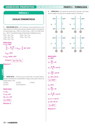 28 –
FÍSICA
A
1. (MACKENZIE-2014) – Um internauta, comunicando-se em uma
rede social, tem conhecimento de que naquele instante a temperatura
em Nova Iorque é θNI = 68°F, em Roma é θRO = 291K e em São Paulo,
θSP = 25°C. Comparando essas temperaturas, estabelece-se que
a) θNI < θRO < θSP b) θSP < θRO < θNI
c) θRO < θNI < θSP d) θRO < θSP < θNI
e) θNI < θSP < θRO
RESOLUÇÃO:
1) θNI = 68°F
= ⇒ θC(NI)
= (68 – 32)°C
θC(NI)
= 20°C
2) θRO = 291K = 18°C
Portanto:
Resposta: C
2. (UEAP-2014) – A leitura que se pode fazer na escala Celsius,
quando a temperatura na escala Kelvin é igual a duas vezes a leitura na
escala Celsius, é de:
a) 273°C b) 370°C c) 270°C
d) 373°C e) Zero absoluto
RESOLUÇÃO:
T = 2θC
T = θC + 273
2θC = θC + 273
Resposta: A
3. (UFRN-2014) – Dos pares de termômetros, assinale o que repre-
senta a relação correta entre as escalas Celsius e Fahrenheit.
RESOLUÇÃO:
␪C = 90°C
␪F = + 32
␪F = + 32 (°F)
␪F = + 32 (°F)
␪F = 162 + 32 (°F)
␪C = 35°C
␪F = + 32
␪F = + 32 (°F)
␪F = 9 . 7 + 32 (°F)
␪F = 63 + 32 (°F)
Resposta: D
MÓDULO 1
ESCALAS TERMOMÉTRICAS
θC
–––
5
θF – 32
–––––––
9
5
––
9
θRO < θNI < θSP
θC = 273°C
9␪C
––––
5
9 . 90
––––––
5
810
––––
5
θF = 194°F
9␪C
––––
5
9 . 35
––––––
5
θF = 95°F
FRENTE 2 – TERMOLOGIA
 