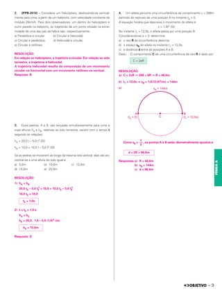 2. (IFPB-2014) – Considere um helicóptero, deslocando-se vertical-
mente para cima, a partir de um heliporto, com velocidade constante de
módulo 25km/h. Para dois observadores, um dentro do helicóptero e
outro parado no heliporto, as trajetórias de um ponto situado na extre-
midade de uma das pás da hélice são, respectivamente:
a) Parabólica e circular. b) Circular e helicoidal.
c) Circular e parabólica. d) Helicoidal e circular.
e) Circular e retilínea.
RESOLUÇÃO:
Em relação ao helicóptero, a trajetória é circular. Em relação ao solo
terrestre, a trajetória é helicoidal.
A trajetória helicoidal resulta da composição de um movimento
circular na horizontal com um movimento retilíneo na vertical.
Resposta: B
3. Duas pedras, A e B, são lançadas simultaneamente para cima e
suas alturas hA e hB, relativas ao solo terrestre, variam com o tempo t
segundo as relações:
hA = 20,0 t – 5,0 t2 (SI)
hB = 10,0 + 10,0 t – 5,0 t2 (SI)
Se as pedras se moverem ao longo da mesma reta vertical, elas vão en-
contrar-se a uma altura do solo igual a:
a) 5,0m b) 10,0m c) 12,0m
d) 15,0m e) 20,0m
RESOLUÇÃO:
1) hA = hB
20,0 tE – 5,0 tE
2
= 10,0 + 10,0 tE – 5,0 tE
2
10,0 tE = 10,0
2) t = tE = 1,0 s
hA = hE
hE = 20,0 . 1,0 – 5,0 (1,0)2 (m)
Resposta: D
4. Um atleta percorre uma circunferência de comprimento c = 288m
partindo do repouso de uma posição A no instante t0 = 0.
A equação horária que descreve o movimento do atleta é:
s = 1,0t2 (SI)
No instante t1 = 12,0s, o atleta passa por uma posição B.
Considerando-se π = 3, determine
a) o raio R da circunferência descrita;
b) o espaço sB do atleta no instante t1 = 12,0s;
c) a distância d entre as posições A e B.
Dado: O comprimento C de uma circunferência de raio R é dado por:
RESOLUÇÃO:
a) C = 2πR ⇒ 288 = 6R ⇒ R = 48,0m
b) t1 = 12,0s ⇒ sB = 1,0(12,0)2(m) = 144m
c)
Como sB = , os pontos A e B estão diametralmente opostos e
Respostas:a) R = 48,0m
b) sB = 144m
c) d = 96,0m
tE = 1,0s
hE = 15,0m
c
––
2
d = 2R = 96,0m
C = 2πR
– 3
FÍSICA
A
 