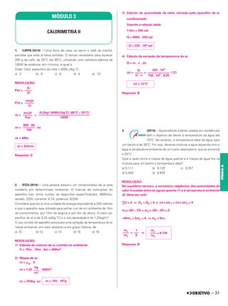 1. (UEPA-2014) – Uma dona de casa, ao servir o café da manhã,
percebe que este já havia esfriado. O tempo necessário para aquecer
200 g de café, de 25°C até 85°C, utilizando uma cafeteira elétrica de
100W de potência, em minutos, é igual a:
Dado: Calor específico do café = 4000 J/kg.°C.
a) 2 b) 4 c) 6 d) 8 e) 10
RESOLUÇÃO:
Pot =
Pot =
Δt = =
Δt = (s)
Δt = 480s
Resposta: D
2. (FGV-2014) – Uma pessoa adquiriu um condicionador de ar para
instalá-lo em determinado ambiente. O manual de instruções do
aparelho traz, entre outras, as seguintes especificações: 9000 btu;
tensão: 220V; corrente: 4,1A; potência: 822W.
Considere que btu é uma unidade de energia equivalente a 250 calorias
e que o aparelho seja utilizado para esfriar o ar de um ambiente de 15m
de comprimento, por 10m de largura e por 4m de altura. O calor es-
pecífico do ar é de 0,25 cal/(g·°C) e a sua densidade é de 1,25kg/m3.
O uso correto do aparelho provocará uma variação da temperatura do ar
nesse ambiente, em valor absoluto e em graus Celsius, de
a) 10 b) 12 c) 14 d) 16 e) 18
RESOLUÇÃO:
1) Cálculo do volume de ar contido no ambiente:
V = 15m . 10m . 4m = 600m3
2) Massa de ar:
m = ␮ar . V
m = 1,25 . 600m3
m = 750kg ou
3) Cálculo da quantidade de calor retirada pelo aparelho de ar
condicionado.
Usando a relação dada:
1 btu = 250 cal
Q = 9000 . 250 cal
4) Cálculo da variação de temperatura do ar.
Q = m . c . ⌬θ
⌬θ = = (°C)
Resposta: B
3. (2014) – Aquecedores solares usados em residências
têm o objetivo de elevar a temperatura da água até
70°C. No entanto, a temperatura ideal da água para
um banho é de 30°C. Por isso, deve-se misturar a água aquecida com a
água à temperatura ambiente de um outro reservatório, que se encontra
a 25°C.
Qual a razão entre a massa de água quente e a massa de água fria na
mistura para um banho à temperatura ideal?
a) 0,111 b) 0,125 c) 0,357
d) 0,428 e) 0,833
RESOLUÇÃO:
No equilíbrio térmico, o somatório (algébrico) das quantidades de
calor trocadas entre as águas quente (1) e à temperatura ambiente
(2) deve ser nulo.
∑Q = 0 ⇒ Q1 + Q2 = 0 ⇒ (m c Δθ)1 + (m c Δθ)2 = 0
m1c (30 – 70) + m2 c (30 – 25) = 0
–40m1 + 5m2 = 0 ⇒ m2 = 8m1
= ⇒
Resposta: B
MÓDULO 3
CALORIMETRIA II
Q
––––
Δt
mc⌬␪
––––––
Δt
(0,2kg) (4000J/kg°C) (85°C – 25°C)
–––––––––––––––––––––––––––––––––
100W
mc⌬␪
––––––
Pot
800 . 60
––––––––
100
Δt = 8,0min
kg
–––
m3
m = 750 . 103g
Q = 225 . 104 cal
225 . 104
––––––––––––––
750 . 103 . 0,25
Q
–––––
m . c
⌬θ = 12°C
m1
–––– = 0,125
m2
1
–––
8
m1
––––
m2
– 31
FÍSICA
A
 
