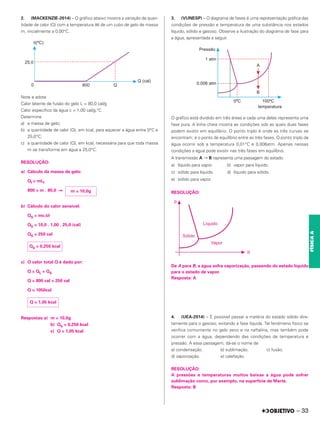 2. (MACKENZIE-2014) – O gráfico abaixo mostra a variação da quan-
tidade de calor (Q) com a temperatura (θ) de um cubo de gelo de massa
m, inicialmente a 0,00°C.
Note e adote
Calor latente de fusão do gelo L = 80,0 cal/g
Calor específico da água c = 1,00 cal/g.°C
Determine
a) a massa de gelo;
b) a quantidade de calor (Q), em kcal, para aquecer a água entre 0°C e
25,0°C;
c) a quantidade de calor (Q), em kcal, necessária para que toda massa
m se transforme em água a 25,0°C.
RESOLUÇÃO:
a) Cálculo da massa de gelo:
Qf = mLf
800 = m . 80,0 ⇒
b) Cálculo do calor sensível:
QS = mcΔθ
QS = 10,0 . 1,00 . 25,0 (cal)
QS = 250 cal
c) O calor total Q é dado por:
Q = QL + QS
Q = 800 cal + 250 cal
Q = 1050cal
Respostas:a) m = 10,0g
b) QS = 0,250 kcal
c) Q = 1,05 kcal
3. (VUNESP) – O diagrama de fases é uma representação gráfica das
condições de pressão e temperatura de uma substância nos estados
líquido, sólido e gasoso. Observe a ilustração do diagrama de fase para
a água, apresentada a seguir.
O gráfico está dividido em três áreas e cada uma delas representa uma
fase pura. A linha cheia mostra as condições sob as quais duas fases
podem existir em equilíbrio. O ponto triplo é onde as três curvas se
encontram; é o ponto de equilíbrio entre as três fases. O ponto triplo da
água ocorre sob a temperatura 0,01°C e 0,006atm. Apenas nessas
condições a água pode existir nas três fases em equilíbrio.
A transmissão A → B representa uma passagem do estado:
a) líquido para vapor. b) vapor para líquido.
c) sólido para líquido. d) líquido para sólido.
e) sólido para vapor.
RESOLUÇÃO:
De A para B, a água sofre vaporização, passando do estado líquido
para o estado de vapor.
Resposta: A
4. (UEA-2014) – É possível passar a matéria do estado sólido dire-
tamente para o gasoso, evitando a fase líquida. Tal fenômeno físico se
verifica comumente no gelo seco e na naftalina, mas também pode
ocorrer com a água, dependendo das condições de temperatura e
pressão. A essa passagem, dá-se o nome de
a) condensação. b) sublimação. c) fusão.
d) vaporização. e) calefação.
RESOLUÇÃO:
A pressões e temperaturas muitos baixas a água pode sofrer
sublimação como, por exemplo, na superfície de Marte.
Resposta: B
m = 10,0g
QS = 0,250 kcal
Q = 1,05 kcal
– 33
FÍSICA
A
– 33
 