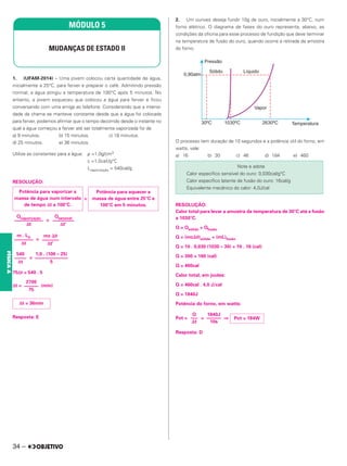 1. (UFAM-2014) – Uma jovem colocou certa quantidade de água,
inicialmente a 25°C, para ferver e preparar o café. Admitindo pressão
normal, a água atingiu a temperatura de 100°C após 5 minutos. No
entanto, a jovem esqueceu que colocou a água para ferver e ficou
conversando com uma amiga ao telefone. Considerando que a intensi-
dade da chama se manteve constante desde que a água foi colocada
para ferver, podemos afirmar que o tempo decorrido desde o instante no
qual a água começou a ferver até ser totalmente vaporizada foi de
a) 9 minutos. b) 15 minutos. c) 18 minutos.
d) 25 minutos. e) 36 minutos.
Utilize as constantes para a água: ρ =1,0g/cm3
c =1,0caᐉ/g°C
Lvaporização = 540cal/g
RESOLUÇÃO:
=
=
=
=
75Δt = 540 . 5
Δt = (min)
Resposta: E
2. Um ourives deseja fundir 10g de ouro, inicialmente a 30°C, num
forno elétrico. O diagrama de fases do ouro representa, abaixo, as
condições da oficina para esse processo de fundição que deve terminar
na temperatura de fusão do ouro, quando ocorre a retirada da amostra
do forno.
O processo tem duração de 10 segundos e a potência útil do forno, em
watts, vale:
a) 16 b) 30 c) 46 d) 184 e) 460
RESOLUÇÃO:
Calor total para levar a amostra da temperatura de 30°C até a fusão
a 1030°C.
Q = Qsólido + Qfusão
Q = (mc⌬␪)sólido + (mL)fusão
Q = 10 . 0,030 (1030 – 30) + 10 . 16 (cal)
Q = 300 + 160 (cal)
Q = 460cal
Calor total, em joules:
Q = 460cal . 4,0 J/cal
Q = 1840J
Potência do forno, em watts:
Pot = = ⇒
Resposta: D
MÓDULO 5
MUDANÇAS DE ESTADO II
Potência para aquecer a
massa de água entre 25°C e
100°C em 5 minutos.
Potência para vaporizar a
massa de água num intervalo
de tempo Δt a 100°C.
Qsensível
–––––––––
Δt’
Qvaporização
––––––––––––
Δt
mc ⌬␪
–––––––
Δt’
m . LV
––––––––
Δt
1,0 . (100 – 25)
––––––––––––––
5
540
–––––
Δt
2700
––––––
75
Δt = 36min
Note e adote
Calor específico sensível do ouro: 0,030cal/g°C
Calor específico latente de fusão do ouro: 16cal/g
Equivalente mecânico do calor: 4,0J/cal
Pot = 184W
1840J
––––––
10s
Q
–––
⌬t
34 –
FÍSICA
A
 