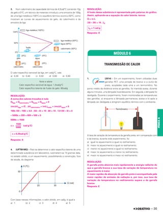 3. Num calorímetro de capacidade térmica de 4,0cal/°C contendo 10g
de gelo a 0°C, um técnico de materiais introduziu uma amostra de 100g
de uma liga metálica a 100°C e o equilíbrio térmico ocorre a 50°C, como
mostram as curvas de aquecimento do gelo, do calorímetro e da
amostra da liga.
O calor específico sensível da liga, em cal/g°C, vale:
a) 0,30 b) 0,40 c) 0,50 d) 0,60 e) 0,80
RESOLUÇÃO:
A soma dos calores trocados é nula
Qliga + Qcalorímetro + Qfusão + Qágua = 0
(mc⌬␪)liga + (C . ⌬␪)calorímetro + (mL)fusão + (mc⌬␪)água = 0
100c (50 – 100) + 4,0 . (50 – 0) + 10 . 80 + 10 . 1,0 (50 – 0) = 0
– 5000c + 200 + 800 + 500 = 0
5000c = 1500
c = (cal/g°C)
Resposta: A
4. (UFTM-MG) – Para se determinar o calor específico latente de uma
determinada substância em laboratório, submetem-se 10 gramas dela,
no estado sólido, a um aquecimento, possibilitando a construção, fora
de escala, do diagrama:
Com base nessas informações, o valor obtido, em cal/g, é igual a
a) 1 b) 2 c) 3 d) 4 e) 5
RESOLUÇÃO:
A fusão dessa substância é representada pelo patamar do gráfico.
Assim, aplicando-se a equação do calor latente, temos:
Q = m L
(30 – 20) = 10 . LF
Resposta: A
1. (2014) – Em um experimento, foram utilizadas duas
garrafas PET, uma pintada de branco e a outra de
preto, acopladas cada uma a um termomêtro. No
ponto médio da distância entre as garrafas, foi mantida acesa, durante
alguns minutos, uma lâmpada incandescente. Em seguida, a lâmpada foi
desligada. Durante o experimento, foram monitoradas as temperaturas
das garrafas: a) enquanto a lâmpada permaneceu acesa e b) após a
lâmpada ser desligada e atingirem equilíbrio térmico com o ambiente.
A taxa de variação da temperatura da garrafa preta, em comparação com
a da branca, durante todo experimento, foi
a) igual no aquecimento e igual no resfriamento.
b) maior no aquecimento e igual no resfriamento.
c) menor no aquecimento e igual no resfriamento.
d) maior no aquecimento e menor no resfriamento.
e) maior no aquecimento e maior no resfriamento.
RESOLUÇÃO:
A garrafa preta absorve mais rapidamente a energia radiante do
que a garrafa branca e sua taxa de variação de temperatura no
aquecimento é maior.
A maior rapidez de absorção da garrafa preta é acompanhada pela
maior rapidez de emissão de radiação e, por isso, sua taxa de
variação da temperatura no resfriamento supera a da garrafa
branca.
Resposta: E
Note e adote
Calor específico sensível da água: 1,0cal/g°C
Calor específico latente de fusão do gelo: 80cal/g
1500
–––––
5000
c = 0,30cal/g°C
LF = 1 cal/g
MÓDULO 6
TRANSMISSÃO DE CALOR
– 35
FÍSICA
A
 