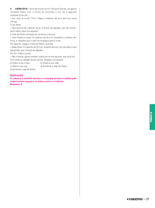 4. (UERN-2014) – Num dia muito frio em Campina Grande, um garoto
chamado Pedro, com o intuito de minimizar o frio, fez a seguinte
proposta a seu pai:
– Pai, hoje tá muito “frio”! Pega o cobertor de lã e vem pra cama
comigo.
O pai disse:
– Não precisa de cobertor de lã. O lençol de algodão, por ser fininho,
será melhor para nos aquecer.
A mãe de Pedro participa da conversa e retruca:
– Que história é essa? O cobertor de lã é um excelente condutor tér-
mico, e impedirá que o calor se propague para o meio.
De repente, chega o irmão de Pedro, que fala:
– Nada disso! O cobertor de lã é um isolante térmico, por isso ele é mais
apropriado que o lençol de algodão.
Por fim, Pedro conclui:
– Não importa, gente,venham todos pra cá me aquecer, que está frio.
Com base no diálogo dessa família, está(ão) correto(a)(s)
a) Pedro e seu irmão. b) Pedro e sua mãe.
c) Pedro e seu pai. d) Somente a mãe de Pedro.
d) Somente o pai de Pedro.
RESOLUÇÃO:
O cobertor é isolante térmico e a energia térmica irradiada pelo
corpo humano aquece o ar entre a cama e o cobertor.
Resposta: A
– 37
FÍSICA
A
 