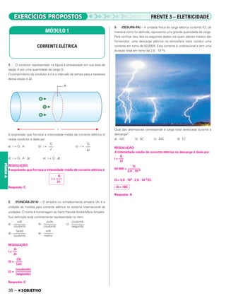 38 –
FÍSICA
A
1. O condutor representado na figura é atravessado em sua área de
seção A por uma quantidade de carga Q.
O comprimento do condutor é ᐉ e o intervalo de tempo para a travessia
dessa seção é ⌬t.
A expressão que fornece a intensidade média de corrente elétrica (i)
nesse condutor é dada por:
a) i = Q . A b) i = c) i =
d) i = Q . A . ⌬t e) i = Q . ⌬t
RESOLUÇÃO:
A expressão que fornece a intensidade média de corrente elétrica é:
Resposta: C
2. (FUNCAB-2014) – O ampère ou simplesmente ampere (A) é a
unidade de medida para corrente elétrica no sistema internacional de
unidades. O nome é homenagem ao físico francês André-Marie Ampère.
Sua definição está corretamente representada no item:
a) b) c)
d) e)
RESOLUÇÃO:
i =
[I] =
[i] =
Resposta: C
3. (CESUPA-PA) – A unidade física de carga elétrica coulomb (C), da
maneira como foi definida, representa uma grande quantidade de carga.
Para verificar isso, leia os seguintes dados nos quais valores médios são
fornecidos: uma descarga elétrica na atmosfera (raio) conduz uma
corrente em torno de 50 000A. Esta corrente é unidirecional e tem uma
duração total em torno de 2,0 . 10–4s.
Qual das alternativas corresponde à carga total deslocada durante a
descarga?
a) 10C b) 5C c) 25C d) 1C
RESOLUÇÃO:
A intensidade média de corrente elétrica na descarga é dada por:
i =
50 000 =
Q = 5,0 . 104 . 2,0 . 10–4(C)
Resposta: A
MÓDULO 1
CORRENTE ELÉTRICA
Q
–––
ᐉ
Q
–––
⌬t
Q
i = ––––
⌬t
volt
––––––––
coulomb
joule
––––––––
coulomb
coulomb
––––––––
segundo
farad
––––––––
coulomb
volt
––––––
metro
Q
–––
⌬t
[coulomb]
––––––––––
[segundo]
Q
–––
⌬t
Q
––––––––
2,0 . 10–4
Q = 10C
[Q]
––––
[⌬t]
FRENTE 3 – ELETRICIDADE
 