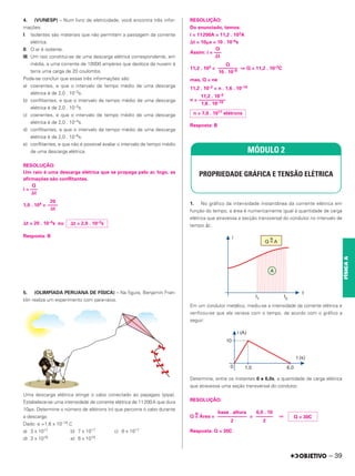 4. (VUNESP) – Num livro de eletricidade, você encontra três infor-
mações:
I. Isolantes são materiais que não permitem a passagem da corrente
elétrica.
II. O ar é isolante.
III. Um raio constitui-se de uma descarga elétrica correspondente, em
média, a uma corrente de 10000 ampères que desloca da nuvem à
terra uma carga de 20 coulombs.
Pode-se concluir que essas três informações são:
a) coerentes, e que o intervalo de tempo médio de uma descarga
elétrica é de 2,0 . 10–3s.
b) conflitantes, e que o intervalo de tempo médio de uma descarga
elétrica é de 2,0 . 10–3s.
c) coerentes, e que o intervalo de tempo médio de uma descarga
elétrica é de 2,0 . 10–4s.
d) conflitantes, e que o intervalo de tempo médio de uma descarga
elétrica é de 2,0 . 10–6s.
e) conflitantes, e que não é possível avaliar o intervalo de tempo médio
de uma descarga elétrica.
RESOLUÇÃO:
Um raio é uma descarga elétrica que se propaga pelo ar, logo, as
afirmações são conflitantes.
i =
1,0 . 104 =
⌬t = 20 . 10–4s ou
Resposta: B
5. (OLIMPÍADA PERUANA DE FÍSICA) – Na figura, Benjamin Fran-
klin realiza um experimento com para-raios.
Uma descarga elétrica atinge o cabo conectado ao papagaio (pipa).
Estabelece-se uma intensidade de corrente elétrica de 11200A que dura
10µs. Determine o número de elétrons (n) que percorre o cabo durante
a descarga.
Dado: e =1,6 x 10–19 C
a) 3 x 1017 b) 7 x 1017 c) 6 x 1017
d) 3 x 1018 e) 6 x 1018
RESOLUÇÃO:
Do enunciado, temos:
i = 11200A = 11,2 . 103A
⌬t = 10␮s = 10 . 10–6s
Assim: i =
11,2 . 103 = ⇒ Q = 11,2 . 10–2C
mas, Q = ne
11,2 . 10–2 = n . 1,6 . 10–19
n =
Resposta: B
1. No gráfico da intensidade instantânea da corrente elétrica em
função do tempo, a área é numericamente igual à quantidade de carga
elétrica que atravessa a secção transversal do condutor no intervalo de
tempo ⌬t.
Em um condutor metálico, mediu-se a intensidade da corrente elétrica e
verificou-se que ela variava com o tempo, de acordo com o gráfico a
seguir:
Determine, entre os instantes 0 e 6,0s, a quantidade de carga elétrica
que atravessa uma seção transversal do condutor.
RESOLUÇÃO:
Q =
N
Área = = ⇒
Resposta: Q = 30C
Q
–––
⌬t
20
––––
Δt
⌬t = 2,0 . 10–3s
Q
–––
⌬t
Q
––––––––
10 . 10–6
11,2 . 10–2
–––––––––––
1,6 . 10–19
n = 7,0 . 1017 elétrons
MÓDULO 2
PROPRIEDADE GRÁFICA E TENSÃO ELÉTRICA
Q = 30C
6,0 . 10
–––––––
2
base . altura
––––––––––––
2
– 39
FÍSICA
A
 