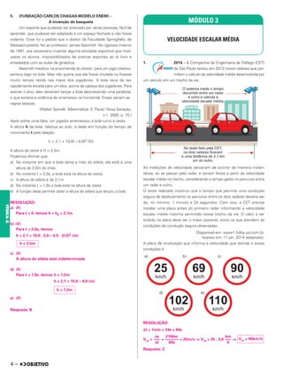 5. (FUNDAÇÃO CARLOS CHAGAS-MODELO ENEM) –
A invenção do basquete
Um esporte que pudesse ser praticado por várias pessoas, fácil de
aprender, que pudesse ser adaptado a um espaço fechado e não fosse
violento. Esse foi o pedido que o diretor da Faculdade Springfield, de
Massachussetts, fez ao professor James Naismith. No rigoroso inverno
de 1891, era necessário inventar alguma atividade esportiva que moti-
vasse os alunos, impossibilitados de praticar esportes ao ar livre e
entediados com as aulas de ginástica.
Naismith meditou na encomenda do diretor: para um jogo coletivo,
pensou logo na bola. Mas não queria que ela fosse chutada ou ficasse
muito tempo retida nas mãos dos jogadores. A bola teria de ser
rapidamente atirada para um alvo, acima da cabeça dos jogadores. Para
acertar o alvo, eles deveriam lançar a bola descrevendo uma parábola,
o que evitaria a violência do arremesso na horizontal. Essas seriam as
regras básicas.
(Walter Spinelli. Matemática. S. Paulo: Nova Geração,
v.1. 2005. p. 75.)
Após sofrer uma falta, um jogador arremessou a bola rumo à cesta.
A altura h da bola, relativa ao solo, é dada em função do tempo de
movimento t pela relação:
h = 2,1 + 10,0t – 4,9t2 (SI)
A altura da cesta é H = 2,5m.
Podemos afirmar que:
a) No instante em que a bola deixa a mão do atleta, ela está a uma
altura de 2,0m do chão.
b) No instante t = 2,0s, a bola está na altura da cesta.
c) A altura do atleta é de 2,1m.
d) No instante t = 1,0s a bola está na altura da cesta.
e) A função dada permite obter a altura do atleta que lançou a bola.
RESOLUÇÃO:
a) (F)
Para t = 0, temos h = h0 = 2,1m
b) (V)
Para t = 2,0s, temos:
h = 2,1 + 10,0 . 2,0 – 4,9 . (2,0)2 (m)
c) (F)
A altura do atleta está indeterminada
d) (F)
Para t = 1,0s, temos h = 7,2m
h = 2,1 + 10,0 – 4,9 (m)
e) (F)
Resposta: B
1. 2014 – A Companhia de Engenharia de Tráfego (CET)
de São Paulo testou em 2013 novos radares que per-
mitem o cálculo da velocidade média desenvolvida por
um veículo em um trecho da via.
As medições de velocidade deixariam de ocorrer de maneira instan-
tânea, ao se passar pelo radar, e seriam feitas a partir da velocidade
escalar média no trecho, considerando o tempo gasto no percurso entre
um radar e outro.
O teste realizado mostrou que o tempo que permite uma condução
segura de deslocamento no percurso entre os dois radares deveria ser
de, no mínimo, 1 minuto e 24 segundos. Com isso, a CET precisa
instalar uma placa antes do primeiro radar informando a velocidade
escalar média máxima permitida nesse trecho da via. O valor a ser
exibido na placa deve ser o maior possível, entre os que atendem às
condições de condução segura observadas.
Disponível em: www1.folha.uol.com.br.
Acesso em: 11 jan. 2014 (adaptado).
A placa de sinalização que informa a velocidade que atende a essas
condições é
RESOLUÇÃO:
Δt = 1min + 24s = 84s
Vm = = = 25m/s ⇒ Vm = 25 . 3,6 ⇒
Resposta: C
MÓDULO 3
VELOCIDADE ESCALAR MÉDIA
h = 2,5m
h = 7,2m
Δs
–––
Δt
2100m
–––––––
84s
km
–––
h
Vm = 90km/h
4 –
FÍSICA
A
 