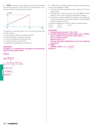 2. (UFTM) – O gráfico a seguir representa como varia a intensidade
de corrente que percorre um fio condutor, em função do tempo, e que
alimenta um determinado equipamento receptor.
É possível, por meio desse gráfico, em uma secção transversal do
condutor, calcular a
a) corrente elétrica média, que é igual a 5 ampères.
b) potência dissipada, que é igual a 100 watts.
c) diferença de potencial, que é igual a 8 volts.
d) resistência interna, que vale 1 Ohm.
e) quantidade de carga elétrica, que vale 60 mC.
RESOLUÇÃO:
No gráfico i x t, a quantidade de carga elétrica é numericamente
igual à área sob o gráfico, assim:
Q =
N
área
(B + b) . h
Q =
N
––––––––––––
2
(10 . 10–3 + 2 . 10–3) . 10
Q = –––––––––––––––––––––– (C)
2
Q = 60 . 10–3 C
Resposta: E
3. Relativamente a geradores elétricos, julgue as seguintes propo-
sições como verdadeiras ou falsas.
I. Uma bateria de 6,0V é equivalente a quatro pilhas de 1,5V, conec-
tadas em série.
II. Na etiqueta de uma bateria, está inscrito o valor 1600mAh (miliam-
père-hora). Este número representa a carga elétrica da bateria.
III. Uma bateria de celular de 3600mAh está sendo recarregada com
uma corrente elétrica de intensidade de 360mA. Para recarregá-la
totalmente, bastam 2,0 horas.
Assinalando verdadeira (V) ou falsa (F), obtemos, respectivamente:
a) V-V-V b) V-F-V c) V-V-F
d) F-F-V e) F-F-F
RESOLUÇÃO:
I. Verdadeira. Basta fazermos 4 . 1,5V = 6,0V.
II. Verdadeira. Miliampère-hora (mAh) significa: (mA) . (h). Miliam-
père é a medida da intensidade de corrente elétrica.
Hora é a medida do tempo.
Sabemos que Q = i. ⌬t
Portanto, miliampère multiplicado por hora é uma unidade de
carga elétrica.
III. FALSA.
3600mAh = 360mA . ⌬t ⇔
Resposta: C
Q = 60 mC
⌬t =10h
40 –
FÍSICA
A
 