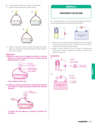 4. Uma lâmpada foi ligada a uma pilha de 1,5V e acendeu.
a) Das três situações propostas, qual é a correta?
b) Indique, no esquema correto, o sentido convencional da corrente
elétrica e o sentido de movimento dos elétrons livres através do
filamento da lâmpada.
RESOLUÇÃO:
a) Mostre ao aluno como é a ligação do filamento e dos fios
metálicos no interior da lâmpada e como o gerador deve ser
ligado para fechar o circuito:
Logo, a ligação correta é a III.
b) Na pilha, no sentido convencional, a corrente elétrica entra pelo
polo negativo e sai pelo polo positivo. Deste modo, temos no
filamento:
O sentido real (dos elétrons) é contrário ao sentido con-
vencional.
1. Nas figuras abaixo, um resistor ôhmico está ligado a uma bateria.
Cada uma delas apresenta uma tensão elétrica diferente.
a) Calcule o valor da resistência elétrica sabendo que a intensidade da
corrente que atravessa o resistor é de 0,50A no primeiro circuito.
Indique o sentido convencional da corrente.
b) Sendo o mesmo resistor do item (a), calcule a intensidade de
corrente que “circula” no segundo circuito elétrico e indique o seu
sentido convencional.
RESOLUÇÃO:
a)
U = R . i
1,5 = R . 0,50
R = ⇒
b)
U = R . i
12 = 3,0 . i
MÓDULO 3
RESISTORES E LEIS DE OHM
R = 3,0⍀
1,5V
––––––
0,50A
i = 4,0A
– 41
FÍSICA
A
 
