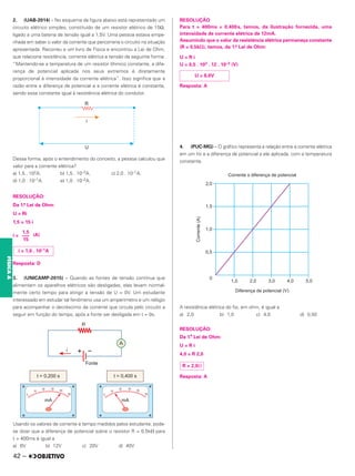 2. (UAB-2014) – No esquema da figura abaixo está representado um
circuito elétrico simples, constituído de um resistor elétrico de 15Ω,
ligado a uma bateria de tensão igual a 1,5V. Uma pessoa estava empe-
nhada em saber o valor da corrente que percorreria o circuito na situação
apresentada. Recorreu a um livro de Física e encontrou a Lei de Ohm,
que relaciona resistência, corrente elétrica e tensão da seguinte forma:
“Mantendo-se a temperatura de um resistor ôhmico constante, a dife-
rença de potencial aplicada nos seus extremos é diretamente
proporcional à intensidade da corrente elétrica”. Isso significa que a
razão entre a diferença de potencial e a corrente elétrica é constante,
sendo essa constante igual à resistência elétrica do condutor.
Dessa forma, após o entendimento do conceito, a pessoa calculou que
valor para a corrente elétrica?
a) 1,5 . 102A. b) 1,5 . 10–2A. c) 2,0 . 10–1A.
d) 1,0 . 10–1A. e) 1,0 . 10–2A.
RESOLUÇÃO:
Da 1.
a Lei de Ohm:
U = Ri
1,5 = 15 i
i = (A)
Resposta: D
3. (UNICAMP-2015) – Quando as fontes de tensão contínua que
alimentam os aparelhos elétricos são desligadas, elas levam normal-
mente certo tempo para atingir a tensão de U = 0V. Um estudante
interessado em estudar tal fenômeno usa um amperímetro e um relógio
para acompanhar o decréscimo da corrente que circula pelo circuito a
seguir em função do tempo, após a fonte ser desligada em t = 0s.
Usando os valores de corrente e tempo medidos pelos estudante, pode-
se dizer que a diferença de potencial sobre o resistor R = 0,5k⍀ para
t = 400ms é igual a
a) 6V b) 12V c) 20V d) 40V
RESOLUÇÃO
Para t = 400ms = 0,400s, temos, da ilustração fornecida, uma
intensidade de corrente elétrica de 12mA.
Assumindo que o valor da resistência elétrica permaneça constante
(R = 0,5k⍀), temos, da 1.a Lei de Ohm:
U = R i
U = 0,5 . 103 . 12 . 10–3 (V)
Resposta: A
4. (PUC-MG) – O gráfico representa a relação entre a corrente elétrica
em um fio e a diferença de potencial a ele aplicada, com a temperatura
constante.
A resistência elétrica do fio, em ohm, é igual a
a) 2,0 b) 1,0 c) 4,0 d) 0,50
RESOLUÇÃO:
Da 1.
a
Lei de Ohm:
U = R i
4,0 = R 2,0
Resposta: A
1,5
–––
15
i = 1,0 . 10–1A
U = 6,0V
R = 2,0⍀
42 –
FÍSICA
A
 