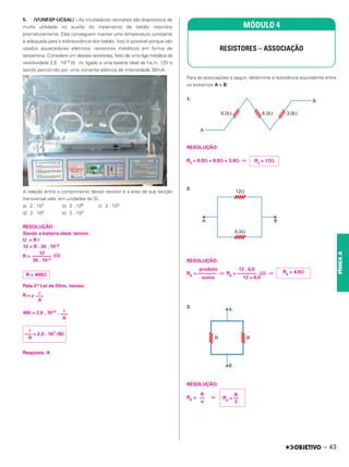5. (VUNESP-UCSAL) – As incubadoras neonatais são dispositivos de
muita utilidade no auxílio do tratamento de bebês nascidos
prematuramente. Elas conseguem manter uma temperatura constante
e adequada para a sobrevivência dos bebês. Isso é possível porque são
usados aquecedores elétricos, resistores metálicos em forma de
serpentina. Considere um desses resistores, feito de uma liga metálica de
resistividade 2,0 . 10–5 ⍀ . m, ligado a uma bateria ideal de f.e.m. 12V e
sendo percorrido por uma corrente elétrica de intensidade 30mA.
A relação entre o comprimento desse resistor e a área de sua secção
transversal vale, em unidades do SI,
a) 2 . 107 b) 2 . 106 c) 2 . 105
d) 2 . 104 e) 2 . 103
RESOLUÇÃO:
Sendo a bateria ideal, temos:
U = R i
12 = R . 30 . 10–3
R = (⍀)
Pela 2.a Lei de Ohm, temos:
R = ρ
400 = 2,0 . 10–5 .
Resposta: A
Para as associações a seguir, determine a resistência equivalente entre
os extremos A e B:
1.
RESOLUÇÃO:
Rs = 6,0⍀ + 8,0⍀ + 3,0⍀ ⇒
2.
RESOLUÇÃO:
produto 12 . 6,0
Rp = –––––––– ⇒ Rp = –––––––– (⍀) ⇒
soma 12 + 6,0
3.
RESOLUÇÃO:
Rp = ⇒
12
––––––––
30 . 10–3
R = 400⍀
艎
–––
A
艎
–––
A
艎
––– = 2,0 . 107 (SI)
A
MÓDULO 4
RESISTORES – ASSOCIAÇÃO
Rs = 17⍀
Rp = 4,0⍀
R
Rp = ––
2
R
––
n
– 43
FÍSICA
A
 
