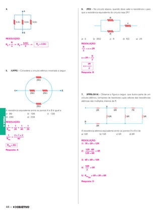 4.
RESOLUÇÃO:
R 6,0⍀
Rp = –– ⇒ Rp = –––––– ⇒
n 3
5. (UFPE) – Considere o circuito elétrico mostrado a seguir.
A resistência equivalente entre os pontos A e B é igual a:
a) 8⍀ b) 10⍀ c) 12⍀
d) 20⍀ e) 22⍀
RESOLUÇÃO:
= + +
=
Resposta: A
6. (FEI) – No circuito abaixo, quando deve valer a resistência x para
que a resistência equivalente do circuito seja 2R?
a) 0 b) 3R/2 c) R d) R/2 e) 2R
RESOLUÇÃO:
+ x = 2R
x = 2R –
Resposta: B
7. (IFRN-2014) – Observe a figura a seguir, que ilustra parte de um
circuito elétrico, composto de resistores cujos valores das resistências
elétricas são múltiplos inteiros de R.
A resistência elétrica equivalente entre os pontos A e B é de
a) 10R b) 15R c) 5R d) 8R
RESOLUÇÃO:
1) 7R + 5R = 12R
2) = 4R
3) 4R + 6R = 10R
4) = 5R
5) Req
AB
= 5R + 3R = 8R
Resposta: D
Rp = 2,0⍀
1
––––
Req
1
–––
20
1
–––
40
1
–––
20
1
––––
Req
2 + 1 + 2
–––––––––
40
Req = 8⍀
R
–––
2
R
–––
2
3R
x = ––––
2
12R . 6R
––––––––
12R + 6R
10R
–––
2
44 –
FÍSICA
A
 