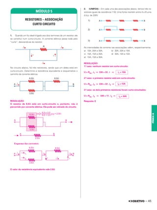 1. Quando um fio ideal é ligado aos dois terminais de um resistor, ele
se constitui num curto-circuito. A corrente elétrica passa toda pelo
“curto”, desviando-se do resistor:
No circuito abaixo, há três resistores, sendo que um deles está em
curto-circuito. Determine a resistência equivalente e esquematize o
caminho da corrente elétrica.
RESOLUÇÃO:
O resistor de 8,0⍀ está em curto-circuito e, portanto, não é
percorrido por corrente elétrica. Ele pode ser retirado do circuito.
O valor da resistência equivalente vale 2,0⍀
2. (UNIFOA) – Em cada uma das associações abaixo, temos três re-
sistores iguais de resistência 11⍀. Uma fonte mantém entre A e B uma
d.d.p. de 330V.
As intensidades de corrente nas associações valem, respectivamente,
a) 10A, 20A e 30A. b) 30A, 20A e 10A.
c) 10A, 15A e 20A. d) 30A, 15A e 10A.
e) 10A, 15A e 30A.
RESOLUÇÃO:
1.º caso: nenhum resistor em curto-circuito:
U = Req . i1 ⇒ 330 = 33 . i ⇒
2.º caso: o primeiro resistor está em curto-circuito:
U = Req . i2 ⇒ 330 = 22 . i2 ⇒
3.º caso: os dois primeiros resistores foram curto-circuitados:
U = Req . i3 ⇒ 330 = 11 . i3 ⇒
Resposta: E
MÓDULO 5
RESISTORES – ASSOCIAÇÃO
CURTO CIRCUITO
i1 = 10A
i2 = 15A
i3 = 30A
– 45
FÍSICA
A
 