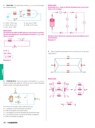 3. (EFOA-MG) – Os valores das correntes i1, i2 e i3 no circuito a seguir
são, respectivamente:
a) 3,33A, 1,67A e zero. b) zero, zero e 1,00A.
c) 33,3A, 16,7A e zero. d) 0,33A, 0,17A e zero.
e) zero, zero e 1,20A.
RESOLUÇÃO:
Os resistores de 3,00⍀ e 6,00⍀ estão em curto-circuito e, portanto,
não são atravessados por corrente elétrica. Portanto, i1 = i2 = zero.
Temos o circuito:
U = R . i3
12,0 = 10,0 i3
Resposta: E
4. (FUNCAB-2014) – No circuito abaixo, as lâmpadas L1, L2, L3 e L4
são alimentadas pela bateria B. Admite-se que as quatro lâmpadas
estejam acesas na situação da figura abaixo.
Se a chave S for fechada, então, pode-se dizer que:
a) L1 apagará e as demais lâmpadas acenderão.
b) todas as lâmpadas continuarão acesas.
c) L4 se apagará e as demais lâmpadas permanecerão acesas.
d) L1 permanecerá acesa e as demais lâmpadas se apagarão.
e) todas as lâmpadas se apagarão.
RESOLUÇÃO:
Excetuando-se L1, todas as demais lâmpadas serão curto-circui-
tadas e vão se apagar.
Na figura acima, observa-se o percurso da corrente elétrica com a
chave fechada.
Resposta: D
5. Qual a resistência equivalente entre os extremos A e B da asso-
ciação abaixo?
RESOLUÇÃO:
i3 = 1,20A
46 –
FÍSICA
A
 