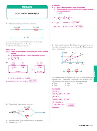 1. Para a associação esquematizada, pedem-se:
a) as características fundamentais desse tipo de associação;
b) a intensidade da corrente em R1 e R2;
c) a tensão elétrica U1 no resistor R1.
RESOLUÇÃO:
a) 1) Todos os resistores são percorridos pela mesma corrente
elétrica.
2) A tensão elétrica total é a soma das tensões parciais.
U = U1 + U2
3) Req = R1 + R2 + …
b)
U = Rs . i ⇒ 40 = 25 . i ⇒ i = 1,6A
c) U1 = R1 . i ⇒ U1 = 15 . 1,6 (V) ⇒
2. Na associação esquematizada, pedem-se:
a) as características fundamentais desse tipo de associação;
b) os valores de i2 e R2.
RESOLUÇÃO:
a) 1) A d.d.p. é a mesma para todos os resistores.
2) A intensidade de corrente elétrica total é igual à soma das
intensidades parciais.
I = i1 + i2
3) = + + …
b) I = i1 + i2 6,0 = 2,0 + i2 ⬖
R2i2 = R1i1 R2 . 4,0 = 12 . 2,0 ⬖
3. A diferença de potencial U em função da intensidade da corrente
i, para dois resistores ôhmicos, de resistências R1 e R2, está represen-
tada no gráfico abaixo.
Em uma experiência num laboratório de Física, os resistores são asso-
ciados em série e a associação é submetida a uma tensão de 120V. A
intensidade da corrente que percorre os resistores é igual a:
a) 0,20A b) 0,40A c) 0,60A
d) 0,80A e) 1,0A
RESOLUÇÃO:
U = R1 . i
冦 20 = R1 . 0,20 ⬖ R1 = 100⍀
U = R2 . i
冦 20 = R2 . 0,40 ⬖ R2 = 50⍀
U = (R1 + R2) . i
冦 120 = (100 + 50) . i ⬖
Resposta: D
MÓDULO 6
RESISTORES – ASSOCIAÇÃO
U1 = 24V
1
–––
R2
1
–––
R1
1
––––
Req
i2 = 4,0A
R2 = 6,0⍀
i = 0,80A
– 47
FÍSICA
A
 