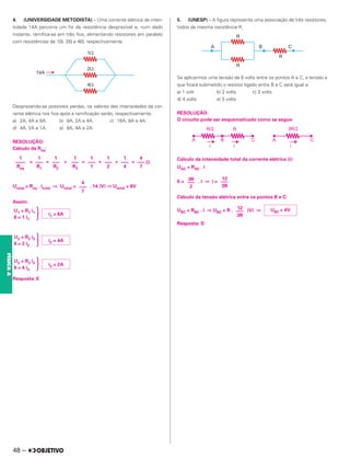 4. (UNIVERSIDADE METODISTA) – Uma corrente elétrica de inten-
sidade 14A percorre um fio de resistência desprezível e, num dado
instante, ramifica-se em três fios, alimentando resistores em paralelo
com resistências de 1⍀, 2⍀ e 4⍀, respectivamente.
Desprezando-se possíveis perdas, os valores das intensidades da cor-
rente elétrica nos fios após a ramificação serão, respectivamente,
a) 2A, 4A e 8A. b) 8A, 2A e 4A. c) 16A, 8A e 4A.
d) 4A, 2A e 1A. e) 8A, 4A e 2A.
RESOLUÇÃO:
Cálculo da Req:
= + + = + + =
Utotal = Req . itotal ⇒ Utotal = . 14 (V) ⇒ Utotal = 8V
Assim:
冧
冧
冧
Resposta: E
5. (UNESP) – A figura representa uma associação de três resistores,
todos de mesma resistência R.
Se aplicarmos uma tensão de 6 volts entre os pontos A e C, a tensão a
que ficará submetido o resistor ligado entre B e C será igual a:
a) 1 volt b) 2 volts c) 3 volts
d) 4 volts e) 5 volts
RESOLUÇÃO:
O circuito pode ser esquematizado como se segue:
Cálculo da intensidade total da corrente elétrica (i):
UAC = RAC . i
6 = . i ⇒ i =
Cálculo da tensão elétrica entre os pontos B e C:
UBC = RBC . i ⇒ UBC = R . (V) ⇒
Resposta: D
4
––– ⍀
7
1
–––
4
1
–––
2
1
–––
1
1
–––
R3
1
–––
R2
1
–––
R1
1
––––
Req
4
–––
7
i1 = 8A
U1 = R1 i1
8 = 1 i1
i2 = 4A
U2 = R2 i2
8 = 2 i2
i3 = 2A
U3 = R3 i3
8 = 4 i3
12
–––
3R
3R
–––
2
UBC = 4V
12
–––
3R
48 –
FÍSICA
A
 