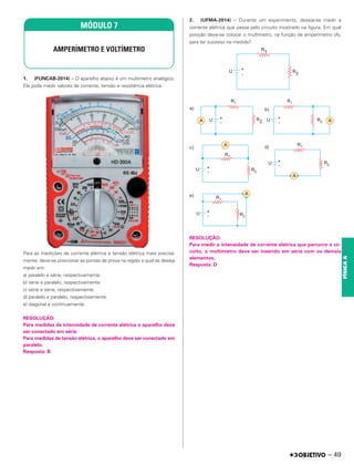 1. (FUNCAB-2014) – O aparelho abaixo é um multímetro analógico.
Ele pode medir valores de corrente, tensão e resistência elétrica.
Para as medições de corrente elétrica e tensão elétrica mais precisa-
mente, deve-se posicionar as pontas de prova na região a qual se deseja
medir em:
a) paralelo e série, respectivamente.
b) série e paralelo, respectivamente.
c) série e série, respectivamente.
d) paralelo e paralelo, respectivamente.
e) diagonal e continuamente.
RESOLUÇÃO:
Para medidas de intensidade de corrente elétrica o aparelho deve
ser conectado em série.
Para medidas de tensão elétrica, o aparelho deve ser conectado em
paralelo.
Resposta: B
2. (UFMA-2014) – Durante um experimento, deseja-se medir a
corrente elétrica que passa pelo circuito mostrado na figura. Em qual
posição deve-se colocar o multímetro, na função de amperímetro (A),
para ter sucesso na medida?
RESOLUÇÃO:
Para medir a intensidade de corrente elétrica que percorre o cir-
cuito, o multímetro deve ser inserido em série com os demais
elementos.
Resposta: D
MÓDULO 7
AMPERÍMETRO E VOLTÍMETRO
– 49
FÍSICA
A
 