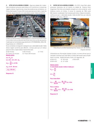 2. (ETEC-SP-2014-MODELO ENEM) – Algumas cidades têm implan-
tado corredores exclusivos para ônibus a fim de diminuir o tempo das
viagens urbanas. Suponha que, antes da existência dos corredores, um
ônibus demorasse 2 horas e 30 minutos para percorrer todo o trajeto de
sua linha, desenvolvendo uma velocidade escalar média de 6,0km/h.
(imguol.com/c/noticias/2013/08/05/5ago2013---faixa-exclusiva-de-onibus-
no-corredor-norte-sul-da-avenida-23-de-maio-zona-sul-de-sao-pauloe-
implantada-na-manha-desta-segunda-feira-5-1375706362560_1920x108
0.jpg Acesso em: 24.08.2013.
Se os corredores conseguirem assegurar que a velocidade escalar média
dessa viagem aumente para 20km/h, o tempo para que um ônibus
percorra todo o trajeto dessa mesma linha será
a) 30 minutos. b) 45 minutos. c) 1 hora.
d) 1 hora e 15 minutos. e) 1 hora e 30 minutos.
RESOLUÇÃO:
Δs = Vm Δt
Δs = 6,0 . 2,5 = 20 . Δt2
Δt2 = h = 0,75h
Δt2 = 0,75 . 60 min
Resposta: B
3. (FATEC-SP-2014-MODELO ENEM) – Em 2013, Usain Bolt, atleta
jamaicano, participou de um evento na cidade de Buenos Aires
(Argentina). Ele tinha como desafio competir em uma corrida de curta
distância contra um ônibus. A prova foi reduzida de 100m para
80m devido à aceleração final impressa pelo ônibus. Depois do desafio,
verificou-se que a velocidade escalar média de Bolt ficou por volta de
32km/h e a do ônibus, 30km/h.
(http://tinyurl.com/Bolt-GazetaEsportiva. Acesso em: 26.12.2013.
Original colorido.)
Utilizando-se as informações obtidas no texto, é correto afirmar que os
intervalos de tempo que Usain Bolt e o ônibus demoraram para comple-
tarem a corrida, respectivamente, foram, em segundos, de
a) 6,6 e 4,1. b) 9,0 e 9,6. c) 6,6 e 6,6.
d) 9,6 e 9,0. e) 4,1 e 6,6.
RESOLUÇÃO:
A velocidade escalar média é dada por:
Vm =
Δt =
Para Usain Bolt:
Δt1 = (s) = (s) = 9,0s
Para o ônibus:
Δt2 = (s) = (s) = 9,6s
Resposta: B
15
–––
20
Δt2 = 45 min
Δs
–––
Δt
Δs
–––
Vm
80 . 3,6
–––––––
32
80
––––––
32/3,6
80 . 3,6
––––––––
30
80
––––––
30/3,6
– 5
FÍSICA
A
 