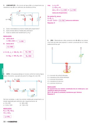 3. (UNICAMP-SP) – No circuito da figura, A é um amperímetro de
resistência nula, V é um voltímetro de resistência infinita.
a) Qual a intensidade da corrente medida pelo amperímetro?
b) Qual a tensão elétrica medida pelo voltímetro?
c) Quais os valores das resistências R1 e R2?
RESOLUÇÃO:
a) Leitura de A:
i = 10A + 2,0A ⇒
b) Leitura de V:
c) U = R1 . i1 ⇒ 100 = R1 . 10 ⬖
U = R2i2 ⇒ 100 = R2 . 2,0 ⬖
4. (UFU) – Uma pessoa planeja um circuito, conforme mostra a figura
abaixo. A corrente i, que parte do ponto A e chega a B, é de 10A.
Sob tais condições, o valor da corrente medida pelo amperímetro e a
tensão registrada pelo voltímetro são, respectivamente, de
a) 5A e 30V b) 40A e 80V
c) 2,5A e 120V d) 7,5A e 15V
RESOLUÇÃO:
R1 i1 = (R2 + R3) i2
12 i1 = 4,0 i2
mas, i1 + i2 = 10
i1 + 3,0 i1 = 10
4,0 i1 = 10 ⇒ e
Leitura do Amperímetro
No resistor R3, temos:
U = R3 . i2
U = 2,0 . 7,5 (V) ⇒ Leitura do voltímetro
Resposta: D
5. (FEI) – Mantendo-se a ddp constante entre A e B, ao se colocar
uma fonte de calor para aquecer o resistor constituído de um metal,
podemos afirmar que
a) a corrente não sofrerá alteração.
b) a resistência não sofrerá alteração.
c) a corrente irá aumentar.
d) a resistência irá diminuir.
e) a corrente irá diminuir.
RESOLUÇÃO:
Ao aquecermos um resistor constituído de um metal puro, sua
resistência elétrica R aumenta.
De U = Ri, sendo U constante, concluímos que i diminui.
Resposta: E
i = 12A
U = 100V
R1 = 10⍀
R2 = 50⍀
i2 = 3,0i1
i2 = 7,5A
i1 = 2,5A
U = 15V
50 –
FÍSICA
A
 