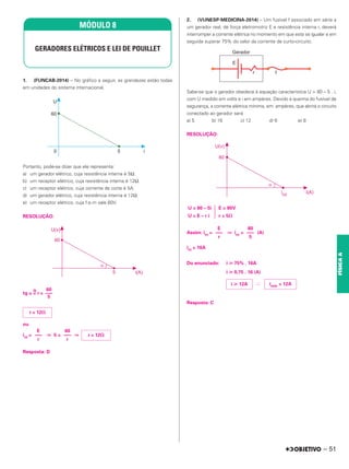 1. (FUNCAB-2014) – No gráfico a seguir, as grandezas estão todas
em unidades do sistema internacional.
Portanto, pode-se dizer que ele representa:
a) um gerador elétrico, cuja resistência interna é 5Ω.
b) um receptor elétrico, cuja resistência interna é 12Ω.
c) um receptor elétrico, cuja corrente de corte é 5A.
d) um gerador elétrico, cuja resistência interna é 12Ω.
e) um receptor elétrico, cuja f.e.m vale 60V.
RESOLUÇÃO:
tg ␣ =
N
r =
ou
icc = ⇒ 5 = ⇒
Resposta: D
2. (VUNESP-MEDICINA-2014) – Um fusível f associado em série a
um gerador real, de força eletromotriz E e resistência interna r, deverá
interromper a corrente elétrica no momento em que esta se igualar e em
seguida superar 75% do valor da corrente de curto-circuito.
Sabe-se que o gerador obedece à equação característica U = 80 – 5 . i,
com U medido em volts e i em ampères. Devido à queima do fusível de
segurança, a corrente elétrica mínima, em ampères, que abrirá o circuito
conectado ao gerador será
a) 5 b) 16 c) 12 d) 6 e) 8
RESOLUÇÃO:
Assim: icc = ⇒ icc = (A)
icc = 16A
Do enunciado: i ⭓ 75% . 16A
i ⭓ 0,75 . 16 (A)
∴
Resposta: C
MÓDULO 8
GERADORES ELÉTRICOS E LEI DE POUILLET
60
–––
5
r = 12⍀
r = 12⍀
60
–––
r
E
–––
r
E = 80V
r = 5⍀
冧
U = 80 – 5i
U = E – r i
80
–––
5
E
–––
r
imín = 12A
i ⭓ 12A
– 51
FÍSICA
A
 