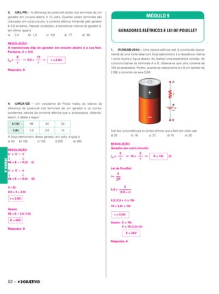 3. (UEL-PR) – A diferença de potencial obtida nos terminais de um
gerador em circuito aberto é 12 volts. Quando esses terminais são
colocados em curto-circuito, a corrente elétrica fornecida pelo gerador
é 5,0 ampères. Nessas condições, a resistência interna do gerador é,
em ohms, igual a
a) 2,4 b) 7,0 c) 9,6 d) 17 e) 60
RESOLUÇÃO:
A mencionada ddp do gerador em circuito aberto é a sua fem.
Portanto, E = 12V.
icc = ⇒ 5,0 = ⇒
Resposta: A
4. (URCA-CE) – Um estudante de Física mediu os valores da
diferença de potencial nos terminais de um gerador e os corres-
pondentes valores da corrente elétrica que o atravessava, obtendo,
assim, a tabela a seguir:
A força eletromotriz desse gerador, em volts, é igual a:
a) 50 b) 100 c) 150 d 200 e) 300
RESOLUÇÃO:
U = E – ri
↓ ↓
48 = E – r (1,0) (I)
U = E – ri
↓ ↓
44 = E – r (3,0) (II)
(I – II):
4,0 = 0 + 2,0r
Assim:
48 = E – 2,0 (1,0)
Resposta: A
1. (FUNCAB-2014) – Uma bateria elétrica real, é constituída basica-
mente de uma fonte ideal com força eletromotriz ε e resistência interna
r como ilustra a figura abaixo. Ao realizar uma experiência simples, de
curto-circuitar-se os terminais A e B, observa-se que uma corrente de
10A se estabelece. Porém, quando se coloca entre A e B um resistor de
2,0Ω, a corrente cai para 5,0A.
Sob tais circunstâncias é correto afirmar que a fem em volts vale
a) 20 b) 18 c) 22 d) 15 e) 30
RESOLUÇÃO:
Gerador em curto-circuito:
icc = ⇒ 10 = ⇒ (I)
Lei de Pouillet:
i =
5,0 =
5,0 (2,0 + r) = 10r
10 + 5,0r = 10r
Assim: E = 10r
E = 10 (2,0) (V)
Resposta: A
r = 2,4⍀
12
–––
r
E
–––
r
U (V) 48 44 30
i (A) 1,0 3,0 10
r = 2,0⍀
E = 50V
MÓDULO 9
GERADORES ELÉTRICOS E LEI DE POUILLET
E = 10r
E
–––
r
E
–––
r
E
–––
∑R
E
––––––––
(2,0 + r)
r = 2,0⍀
E = 20V
52 –
FÍSICA
A
 
