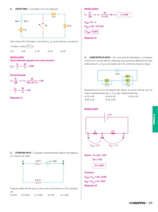 2. (CEFET-MG) – Considere o circuito seguinte.
Se a chave (ch) é fechada, a corrente é Icc e, se for aberta, a corrente é
I, então, a razão é:
a) 2 b) 8 c) 16 d) 24 e) 32
RESOLUÇÃO:
Chave fechada (gerador em curto-circuito):
icc = = = 32A
Chave fechada:
i = ⇒ i = = 2A
∴ = = 16
Resposta: C
3. (FUNCAB-2014) – O gerador esquematizado abaixo está ligado a
um resistor de 4,0⍀.
Pode-se então afirmar que a d.d.p entre os terminais A e B é, portanto,
de:
a) 9,5V b) 10,4V c) 13,8V d) 2,6V e) 12,8V
RESOLUÇÃO:
i = ⇒ i = (A) ⇒
UAB = E – ri
UAB = 16 – 1,0 (3,2)
Resposta: E
4. (UNICASTELO-2015) – Em uma aula de laboratório, o professor
montou um circuito elétrico utilizando três resistores idênticos (R), dois
voltímetros (V1 e V2) e uma bateria de 12V, conforme mostra a figura.
Sabendo que os fios de ligação são ideais, é correto afirmar que os
valores apresentados por V1 e V2 são, respectivamente,
a) 3V e 9V. b) 9V e 3V. c) 6V e 6V.
d) 8V e 4V. e) 4V e 8V.
RESOLUÇÃO:
Assim: U + 2U = 12V
3U = 12V
Portanto:
UAB = LV
1
= 2U = 8,0V
UBC = LV
2
= U = 4,0V
Resposta: D
Icc
冢–––冣
I
32
–––
1
E
–––
r
32
––––––––––
(10 + 5 + 1)
E
–––
∑R
32
–––
2
icc
–––
i
i = 3,2A
16
–––––––
(1 + 4)
E
–––
∑R
UAB = 12,8V
U = 4,0V
– 53
FÍSICA
A
 