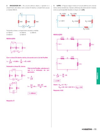 2. (MACKENZIE-SP) – No circuito elétrico abaixo, o gerador e o
amperímetro são ideais. Com a chave Ch aberta, o amperímetro acusa
a medida 300mA.
Fechando a chave, o amperímetro acusará a medida:
a) 100mA b) 200mA c) 300mA
d) 400mA e) 500mA
RESOLUÇÃO:
Com a chave Ch aberta, temos, de acordo com a Lei de Pouillet:
i = ⇒ 0,300 = ⇒ E = 6,0V
Fechando a chave Ch, temos:
Pela Lei de Pouillet, calculamos I,
que é a indicação do am-
perímetro.
I =
I = (A) = mA
Resposta: D
3. (UFPE) – A figura a seguir mostra um circuito elétrico com uma ba-
teria e várias resistências. Calcule a diferença de potencial (em módulo),
entre os pontos a e b indicados na figura, em volts.
RESOLUÇÃO:
i = = (A)
Assim: Uab = ␧ – R1 i
Uab = 24 – 6,0 . (2,0) (V) ⇒
Resposta: 4,0⍀
E
––––
20
E
––––
∑ R
E
––––
∑ R
6,0 . 103
–––––––––
15
6,0
––––
15
I = 400mA
E
–––––
∑ R
24
–––
12
i = 2,0A
Uab = 12V
– 55
FÍSICA
A
 