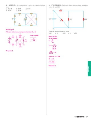 5. (UNIRP-SP) – No circuito abaixo, a leitura do amperímetro ideal
será:
a) 2E/13R b) E/8R c) E/4R
d) 3E/4R e) E/2R
RESOLUÇÃO:
Pelo fato de termos um amperímetro ideal (RA = 0):
Lei de Pouillet:
Resposta: C
6. (PUC-RIO-2015) – No circuito abaixo, a corrente que passa pelo
trecho AB vale 1,0A.
O valor da resistência R é, em ohms:
a) 30 b) 10 c) 20 d) 12 e) 50
RESOLUÇÃO:
Lei de Pouillet:
i =
1,0 =
= 12
20R = 20 . 12 + 12R
8R = 240
Resposta: A
E
i = ––––
4R E
–––––
Req
12
–––––––
20 . R
––––––
20 + R
20R
––––––
20 + R
R = 30⍀
– 57
FÍSICA
A
 