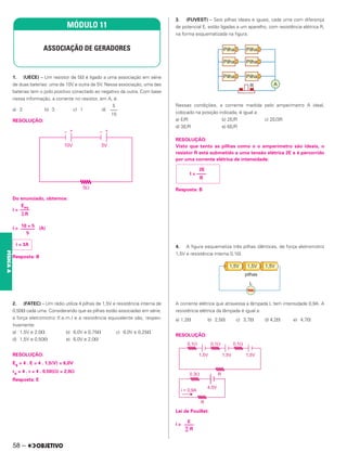 1. (UECE) – Um resistor de 5⍀ é ligado a uma associação em série
de duas baterias: uma de 10V e outra de 5V. Nessa associação, uma das
baterias tem o polo positivo conectado ao negativo da outra. Com base
nessa informação, a corrente no resistor, em A, é:
a) 2 b) 3 c) 1 d)
RESOLUÇÃO:
Do enunciado, obtemos:
i =
i = (A)
Resposta: B
2. (FATEC) – Um rádio utiliza 4 pilhas de 1,5V e resistência interna de
0,50⍀ cada uma. Considerando que as pilhas estão associadas em série,
a força eletromotriz (f.e.m.) e a resistência equivalente são, respec-
tivamente:
a) 1,5V e 2,0⍀ b) 6,0V e 0,75⍀ c) 6,0V e 0,25⍀
d) 1,5V e 0,50⍀ e) 6,0V e 2,0⍀
RESOLUÇÃO:
Es = 4 . E = 4 . 1,5(V) = 6,0V
rs = 4 . r = 4 . 0,50(⍀) = 2,0⍀
Resposta: E
3. (FUVEST) – Seis pilhas ideais e iguais, cada uma com diferença
de potencial E, estão ligadas a um aparelho, com resistência elétrica R,
na forma esquematizada na figura.
Nessas condições, a corrente medida pelo amperímetro A ideal,
colocado na posição indicada, é igual a:
a) E/R b) 2E/R c) 2E/3R
d) 3E/R e) 6E/R
RESOLUÇÃO:
Visto que tanto as pilhas como o o amperímetro são ideais, o
resistor R está submetido a uma tensão elétrica 2E e é percorrido
por uma corrente elétrica de intensidade:
Resposta: B
4. A figura esquematiza três pilhas idênticas, de força eletromotriz
1,5V e resistência interna 0,1⍀.
A corrente elétrica que atravessa a lâmpada L tem intensidade 0,9A. A
resistência elétrica da lâmpada é igual a:
a) 1,2⍀ b) 2,5⍀ c) 3,7⍀ d) 4,2⍀ e) 4,7⍀
RESOLUÇÃO:
Lei de Pouillet:
i =
MÓDULO 11
ASSOCIAÇÃO DE GERADORES
5
–––
15
Eeq
––––
兺R
10 + 5
––––––
5
i = 3A
2E
I = ––––
R
E
––––
∑ R
58 –
FÍSICA
A
 