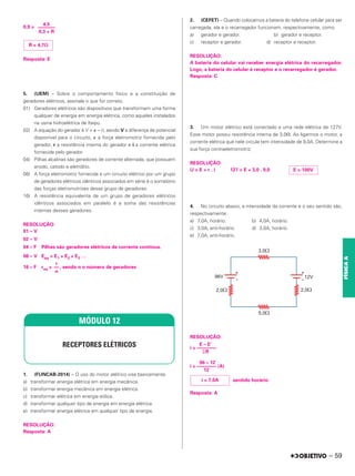 0,9 =
Resposta: E
5. (UEM) – Sobre o comportamento físico e a constituição de
geradores elétricos, assinale o que for correto.
01) Geradores elétricos são dispositivos que transformam uma forma
qualquer de energia em energia elétrica, como aqueles instalados
na usina hidroelétrica de Itaipu.
02) A equação do gerador é V = ␧ – ri, sendo V a diferença de potencial
disponível para o circuito, ␧ a força eletromotriz fornecida pelo
gerador, r a resistência interna do gerador e i a corrente elétrica
fornecida pelo gerador.
04) Pilhas alcalinas são geradores de corrente alternada, que possuem
anodo, catodo e eletrólito.
08) A força eletromotriz fornecida a um circuito elétrico por um grupo
de geradores elétricos idênticos associados em série é o somatório
das forças eletromotrizes desse grupo de geradores.
16) A resistência equivalente de um grupo de geradores elétricos
idênticos associados em paralelo é a soma das resistências
internas desses geradores.
RESOLUÇÃO:
01 – V
02 – V
04 – F Pilhas são geradores elétricos de corrente contínua.
08 – V Eeq = E1 + E2 + E3 …
16 – F req = , sendo n o número de geradores
1. (FUNCAB-2014) – O uso do motor elétrico visa basicamente:
a) transformar energia elétrica em energia mecânica.
b) transformar energia mecânica em energia elétrica.
c) transformar elétrica em energia eólica.
d) transformar qualquer tipo de energia em energia elétrica.
e) transformar energia elétrica em qualquer tipo de energia.
RESOLUÇÃO:
Resposta: A
2. (CEFET) – Quando colocamos a bateria do telefone celular para ser
carregada, ela e o recarregador funcionam, respectivamente, como
a) gerador e gerador. b) gerador e receptor.
c) receptor e gerador. d) receptor e receptor.
RESOLUÇÃO:
A bateria do celular vai receber energia elétrica do recarregador.
Logo, a bateria do celular é receptor e o recarregador é gerador.
Resposta: C
3. Um motor elétrico está conectado a uma rede elétrica de 127V.
Esse motor possui resistência interna de 3,0⍀. Ao ligarmos o motor, a
corrente elétrica que nele circula tem intensidade de 9,0A. Determine a
sua força contraeletromotriz.
RESOLUÇÃO:
U = E + r . i 127 = E + 3,0 . 9,0
4. No circuito abaixo, a intensidade da corrente e o seu sentido são,
respectivamente:
a) 7,0A; horário. b) 4,0A; horário.
c) 3,0A; anti-horário. d) 3,0A; horário.
e) 7,0A; anti-horário.
RESOLUÇÃO:
E – E’
i = ––––––––
⌺R
96 – 12
i = –––––––– (A)
12
sentido horário
Resposta: A
r
––
n
MÓDULO 12
RECEPTORES ELÉTRICOS
R = 4,7⍀
4,5
–––––––
0,3 + R
E = 100V
i = 7,0A
– 59
FÍSICA
A
 