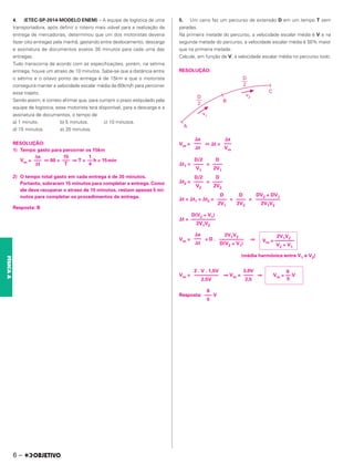 4. (ETEC-SP-2014-MODELO ENEM) – A equipe de logística de uma
transportadora, após definir o roteiro mais viável para a realização da
entrega de mercadorias, determinou que um dos motoristas deveria
fazer oito entregas pela manhã, gastando entre deslocamento, descarga
e assinatura de documentos exatos 30 minutos para cada uma das
entregas.
Tudo transcorria de acordo com as especificações, porém, na sétima
entrega, houve um atraso de 10 minutos. Sabe-se que a distância entre
o sétimo e o oitavo ponto de entrega é de 15km e que o motorista
conseguirá manter a velocidade escalar média de 60km/h para percorrer
esse trajeto.
Sendo assim, é correto afirmar que, para cumprir o prazo estipulado pela
equipe de logística, esse motorista terá disponível, para a descarga e a
assinatura de documentos, o tempo de
a) 1 minuto. b) 5 minutos. c) 10 minutos.
d) 15 minutos. e) 20 minutos.
RESOLUÇÃO:
1) Tempo gasto para percorrer os 15km
Vm = ⇔ 60 = ⇒ T = h = 15min
2) O tempo total gasto em cada entrega é de 30 minutos.
Portanto, sobraram 15 minutos para completar a entrega. Como
ele deve recuperar o atraso de 10 minutos, restam apenas 5 mi-
nutos para completar os procedimentos da entrega.
Resposta: B
5. Um carro faz um percurso de extensão D em um tempo T sem
paradas.
Na primeira metade do percurso, a velocidade escalar média é V e na
segunda metade do percurso, a velocidade escalar média é 50% maior
que na primeira metade.
Calcule, em função de V, a velocidade escalar média no percurso todo.
RESOLUÇÃO:
Vm = ⇔ ⌬t =
⌬t1 = =
⌬t2 = =
⌬t = ⌬t1 + ⌬t2 = + =
⌬t =
Vm = = D . ⇒
(média harmônica entre V1 e V2)
Vm = ⇒ Vm = ⇒
Resposta: V
⌬s
–––
Vm
⌬s
–––
⌬t
D
––––
2V1
D/2
––––
V1
D
––––
2V2
D/2
––––
V2
DV2 + DV1
––––––––––
2V1V2
D
––––
2V2
D
––––
2V1
D(V2 + V1)
––––––––––
2V1V2
2V1V2
Vm = ––––––––
V2 + V1
2V1V2
––––––––––
D(V2 + V1)
⌬s
–––
⌬t
6
Vm = –– V
5
3,0V
––––
2,5
2 . V . 1,5V
––––––––––
2,5V
Δs
–––
Δt
15
–––
T
1
––
4
6
–––
5
6 –
FÍSICA
A
 