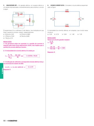 5. (MACKENZIE-SP) – Um gerador elétrico, um receptor elétrico e
um resistor são associados, convenientemente, para constituir o circuito
a seguir.
O amperímetro A e o voltímetro V são ideais e, nas condições em que
foram insertos no circuito, indicam, respectivamente:
a) 83,3mA e 3,0V b) 375mA e 0,96V
c) 375mA e 13,5V d) 75mA e 0,48V
e) 75mA e 2,7V
RESOLUÇÃO:
1) Os geradores estão em oposição e o sentido da corrente é
imposto pela maior força eletromotriz (9,0V). Isto implica que o
sentido da corrente elétrica é horário.
2) A intensidade de corrente elétrica (I) é dada por:
I = = (A)
3) A indicação do voltímetro corresponde à tensão elétrica (d.d.p.)
nos terminais do resistor de 36⍀.
U = R . i ⇒ U = 36 . 0,075 (V) ⇒
Resposta: E
6. (UEAM-VUNESP-2015) – Considere o circuito elétrico esquemati-
zado na figura.
A intensidade de corrente elétrica, am ampères, que circula nesse
circuito é
a) 0,25 b) 0,75 c) 0,50 c) 1,00 e) 1,25
RESOLUÇÃO:
Temos um circuito gerador-receptor:
i =
i = = =
Resposta: D
E1 – E2
––––––––
Rtotal
9,0 – 6,0
––––––––
40
I = 0,075A = 75mA
U = 2,7V
E – E’
––––––
∑R
20 – 10
–––––––––
7,0 + 3,0
10
––––
10
1,0A
60 –
FÍSICA
A
 