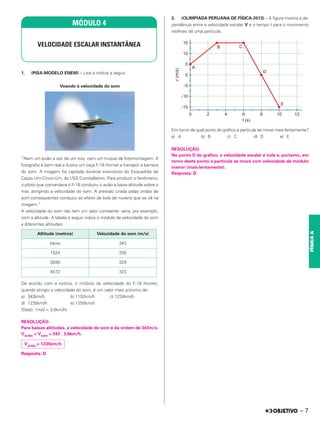 1. (PISA-MODELO ENEM) – Leia a notícia a seguir:
Voando à velocidade do som
“Nem um avião a sair de um ovo, nem um truque de fotomontagem. A
fotografia é bem real e ilustra um caça F-18 Hornet a transpor a barreira
do som. A imagem foi captada durante exercícios do Esquadrão de
Caças Um-Cinco-Um, da USS Constellation. Para produzir o fenômeno,
o piloto que comandava o F-18 conduziu o avião a baixa altitude sobre o
mar, atingindo a velocidade do som. A pressão criada pelas ondas de
som consequentes conduziu ao efeito de bola de nuvens que se vê na
imagem.”
A velocidade do som não tem um valor constante: varia, por exemplo,
com a altitude. A tabela a seguir indica o módulo da velocidade do som
a diferentes altitudes:
De acordo com a notícia, o módulo da velocidade do F-18 Hornet,
quando atingiu a velocidade do som, é um valor mais próximo de:
a) 343km/h b) 1152km/h c) 1224km/h
d) 1235km/h e) 1250km/h
(Dado: 1m/s = 3,6km/h)
RESOLUÇÃO:
Para baixas altitudes, a velocidade do som é da ordem de 343m/s.
Vavião = Vsom = 343 . 3,6km/h
Resposta: D
2. (OLIMPÍADA PERUANA DE FÍSICA-2013) – A figura mostra a de-
pendência entre a velocidade escalar V e o tempo t para o movimento
retilíneo de uma partícula.
Em torno de qual ponto do gráfico a partícula se move mais lentamente?
a) A b) B c) C d) D e) E
RESOLUÇÃO:
No ponto D do gráfico, a velocidade escalar é nula e, portanto, em
torno deste ponto a partícula se move com velocidade de módulo
menor (mais lentamente).
Resposta: D
MÓDULO 4
VELOCIDADE ESCALAR INSTANTÂNEA
Altitude (metros) Velocidade do som (m/s)
baixa 343
1524 335
3048 329
4572 323
Vavião = 1235km/h
– 7
FÍSICA
A
 