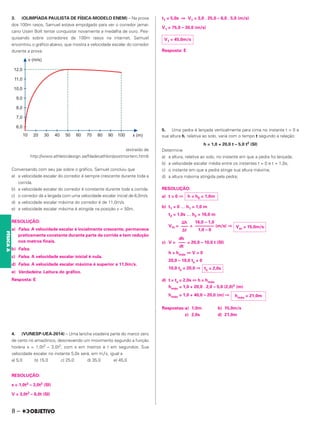 3. (OLIMPÍADA PAULISTA DE FÍSICA-MODELO ENEM) – Na prova
dos 100m rasos, Samuel estava empolgado para ver o corredor jamai-
cano Usain Bolt tentar conquistar novamente a medalha de ouro. Pes-
quisando sobre corredores de 100m rasos na internet, Samuel
encontrou o gráfico abaixo, que mostra a velocidade escalar do corredor
durante a prova.
(extraído de
http://www.athleticdesign.se/filadecathlon/postmortem.html)
Conversando com seu pai sobre o gráfico, Samuel concluiu que
a) a velocidade escalar do corredor é sempre crescente durante toda a
corrida.
b) a velocidade escalar do corredor é constante durante toda a corrida.
c) o corredor dá a largada com uma velocidade escalar inicial de 6,0m/s.
d) a velocidade escalar máxima do corredor é de 11,0m/s.
e) a velocidade escalar máxima é atingida na posição x = 50m.
RESOLUÇÃO:
a) Falsa. A velocidade escalar é incialmente crescente, permanece
praticamente constante durante parte da corrida e tem redução
nos metros finais.
b) Falsa.
c) Falsa. A velocidade escalar inicial é nula.
d) Falsa. A velocidade escalar máxima é superior a 11,0m/s.
e) Verdadeira. Leitura do gráfico.
Resposta: E
4. (VUNESP-UEA-2014) – Uma lancha voadeira parte do marco zero
de certo rio amazônico, descrevendo um movimento segundo a função
horária s = 1,0t3 – 3,0t2, com s em metros e t em segundos. Sua
velocidade escalar no instante 5,0s será, em m∕s, igual a
a) 5,0 b) 15,0 c) 25,0 d) 35,0 e) 45,0
RESOLUÇÃO:
s = 1,0t3 – 3,0t2 (SI)
V = 3,0t2 – 6,0t (SI)
t1 = 5,0s ⇒ V1 = 3,0 . 25,0 – 6,0 . 5,0 (m/s)
V1 = 75,0 – 30,0 (m/s)
Resposta: E
5. Uma pedra é lançada verticalmente para cima no instante t = 0 e
sua altura h, relativa ao solo, varia com o tempo t segundo a relação:
h = 1,0 + 20,0 t – 5,0 t2 (SI)
Determine
a) a altura, relativa ao solo, no instante em que a pedra foi lançada;
b) a velocidade escalar média entre os instantes t = 0 e t = 1,0s;
c) o instante em que a pedra atinge sua altura máxima;
d) a altura máxima atingida pela pedra;
RESOLUÇÃO:
a) t = 0 ⇒
b) t1 = 0 … h1 = 1,0 m
t2 = 1,0s … h2 = 16,0 m
Vm = = (m/s) ⇒
c) V = = 20,0 – 10,0 t (SI)
h = hmáx ⇔ V = 0
20,0 – 10,0 ts = 0
10,0 ts = 20,0 ⇒
d) t = ts = 2,0s ⇔ h = hmáx
hmáx = 1,0 + 20,0 . 2,0 – 5,0 (2,0)2 (m)
hmáx = 1,0 + 40,0 – 20,0 (m) ⇒
Respostas:a) 1,0m b) 15,0m/s
c) 2,0s d) 21,0m
V1 = 45,0m/s
h = h0 = 1,0m
Vm = 15,0m/s
16,0 – 1,0
––––––
––––
1,0 – 0
⌬h
–––
–
⌬t
dh
–––
–
dt
ts = 2,0s
hmáx = 21,0m
8 –
FÍSICA
A
 