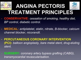 ANGINA PECTORIS
TREATMENT PRINCIPLES
• CONSERVATIVE: cessation of smoking, healthy diet,
BP control, diabetic control.
• MEDICAL: antiplatelet, statin, nitrate, B-blocker, calcium
channel blocker, nicorandil.
• PERCUTANEOUS CORONARY INTERVENTION
(PCI): balloon angioplasty, bare metal stent, drug-eluting
stent.
• SURGERY: coronary artery bypass grafting (CABG),
transmyocardial revascularisation.
 