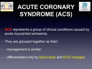 ACUTE CORONARY
SYNDROME (ACS)
• ACS represents a group of clinical conditions caused by
acute myocardial ischaemia.
• They are grouped together as their:
• - management is similar;
• - differentiated only by blood tests and ECG changes:
 