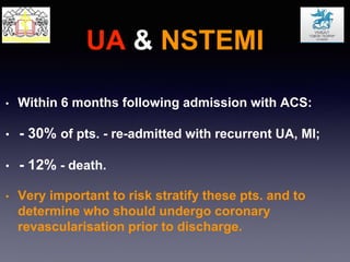 UA & NSTEMI
• Within 6 months following admission with ACS:
• - 30% of pts. - re-admitted with recurrent UA, MI;
• - 12% - death.
• Very important to risk stratify these pts. and to
determine who should undergo coronary
revascularisation prior to discharge.
 
